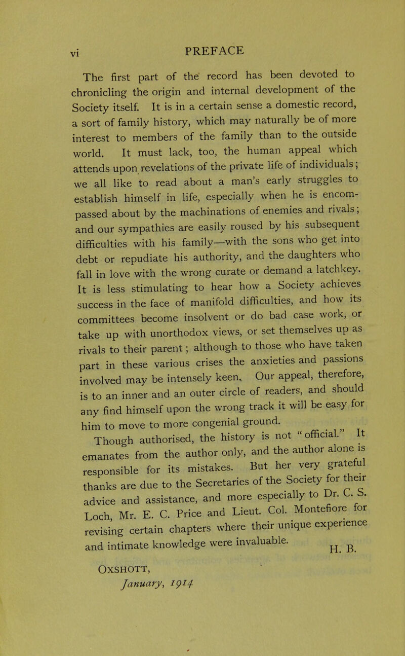 The first part of the record has been devoted to chronicling the origin and internal development of the Society itself. It is in a certain sense a domestic record, a sort of family history, which may naturally be of more interest to members of the family than to the outside world. It must lack, too, the human appeal which attends upon revelations of the private life of individuals; we all like to read about a man's early struggles to establish himself in life, especially when he is encom- passed about by the machinations of enemies and rivals; and our sympathies are easily roused by his subsequent difficulties with his family—with the sons who get into debt or repudiate his authority, and the daughters who fall in love with the wrong curate or demand a latchkey. It is less stimulating to hear how a Society achieves success in the face of manifold difficulties, and how its committees become insolvent or do bad case work, or take up with unorthodox views, or set themselves up as rivals to their parent; although to those who have taken part in these various crises the anxieties and passions involved may be intensely keen. Our appeal, therefore, is to an inner and an outer circle of readers, and should any find himself upon the wrong track it will be easy for him to move to more congenial ground. Though authorised, the history is not official. It emanates from the author only, and the author alone is responsible for its mistakes. But her very grateful thanks are due to the Secretaries of the Society for their advice and assistance, and more especially to Dr. L. b. Loch, Mr. E. C. Price and Lieut. Col. Montefiore for revising certain chapters where their unique experience and intimate knowledge were invaluable. ^ ^ OXSHOTT, January, igi4-