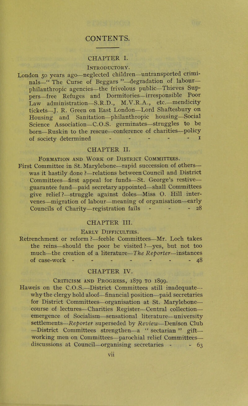 CHAPTER I. Introductory. London 50 years ago—neglected children—untransported crimi- nals— The Curse of Beggars —degradation of labour- philanthropic agencies—the frivolous public—Thieves Sup- pers—free Refuges and Dormitories—irresponsible Poor Law administration—S.R.D., M.V.R.A., etc.—mendicity tickets—J. R. Green on East London—Lord Shaftesbury on Housing and Sanitation—philanthropic housing—Social Science Association—C.O.S. germinates—struggles to be born—Ruskin to the rescue—conference of charities—policy of society determined - - - - - i CHAPTER II. Formation and Work of District Committees. First Committee in St. Marylebone—rapid succession of others— was it hastily done ?—relations between Council and District Committees—first appeal for funds—St. George's restive- guarantee fund—paid secretary appointed—shall Committees give relief?—struggle against doles—Miss O. Hill inter- venes—migration of labour—meaning of organisation—early Councils of Charity—registration fails - - - 28 CHAPTER III. Early Difficulties. Retrenchment or reform ?—feeble Committees—Mr. Loch takes the reins—should the poor be visited ?—yes, but not too much—the creation of a literature—The Reporter—instances of case-work - - - - - - -48 CHAPTER IV. Criticism and Progress, 1879 to 1899. Haweis on the C.O.S.—District Committees still inadequate— why the clergy hold aloof—financial position—paid secretaries for District Committees—organisation at St. Marylebone— course of lectures—Charities Register—Central collection— emergence of Socialism—sensational literature—university settlements—Reporter superseded by Review—Denison Club —District Committees strengthen—a sectarian gift— working men on Committees—parochial relief Committees— discussions at Council—organising secretaries - - 63