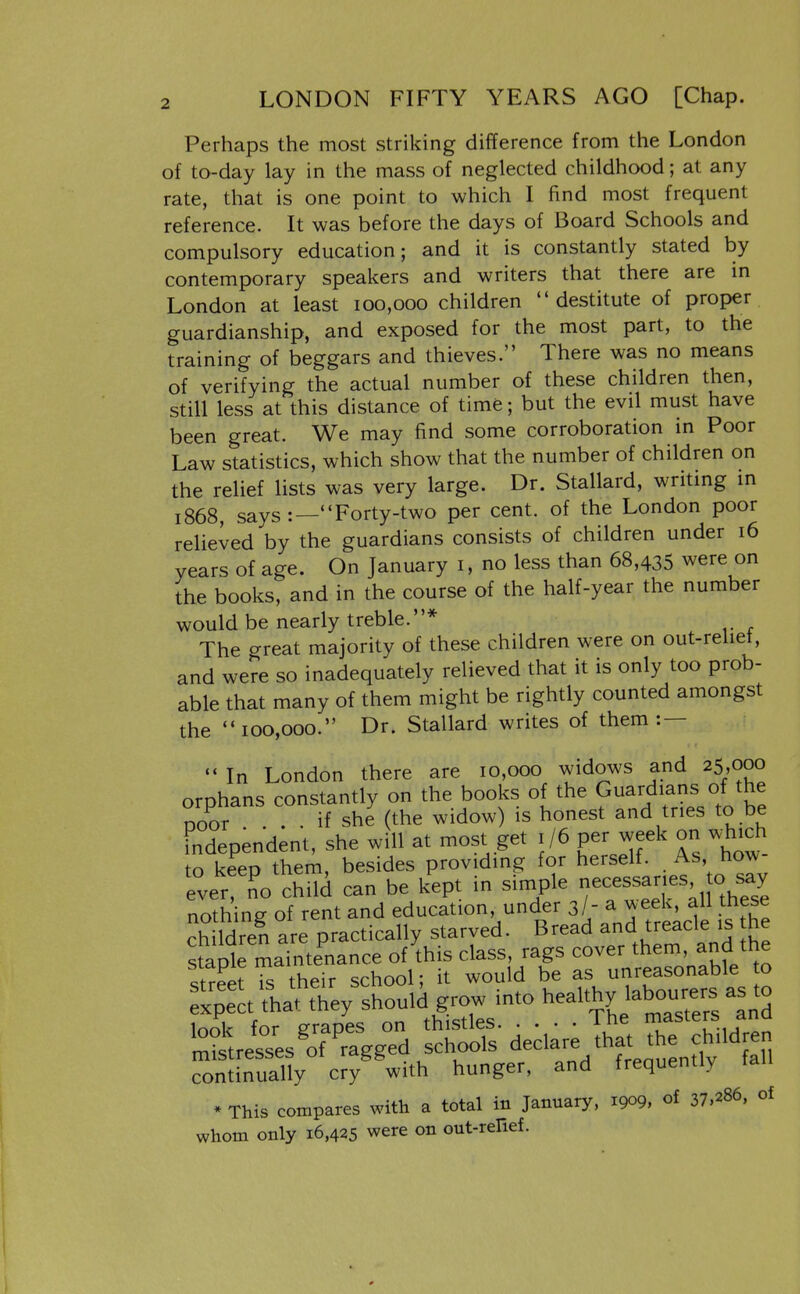 Perhaps the most striking difference from the London of to-day lay in the mass of neglected childhood; at any rate, that is one point to which I find most frequent reference. It was before the days of Board Schools and compulsory education; and it is constantly stated by contemporary speakers and writers that there are in London at least 100,000 children destitute of proper guardianship, and exposed for the most part, to the training of beggars and thieves. There was no means of verifying the actual number of these children then, still less at this distance of time; but the evil must have been great. We may find some corroboration in Poor Law statistics, which show that the number of children on the relief lists was very large. Dr. Stallard, writmg m 1868, says Forty-two per cent, of the London poor relieved by the guardians consists of children under 16 years of age. On January i, no less than 68,435 were on the books, and in the course of the half-year the number would be nearly treble.* The crreat majority of these children were on out-reliet, and we?e so inadequately relieved that it is only too prob- able that many of them might be rightly counted amongst the 100,000. Dr. Stallard writes of them :— - In London there are 10,000 widows and 25,000 orphans constantly on the books of the Guardians of the ooor . . if she (the widow) is honest and tries to be fndependent, she will at most get 1/6 per week on w^hich to keep them, besides providing for herself. As, how ever no child can be kept in simple necessaries o say nothing of rent and education, under 3/- a week, all these Sen are practically starved. Bread and treacle is he stapirma of this class, rags cover them and the continually cry with hunger, and frequently * This compares with a total in January, 1909, of 37.286, of whom only 16,425 were on out-renef.