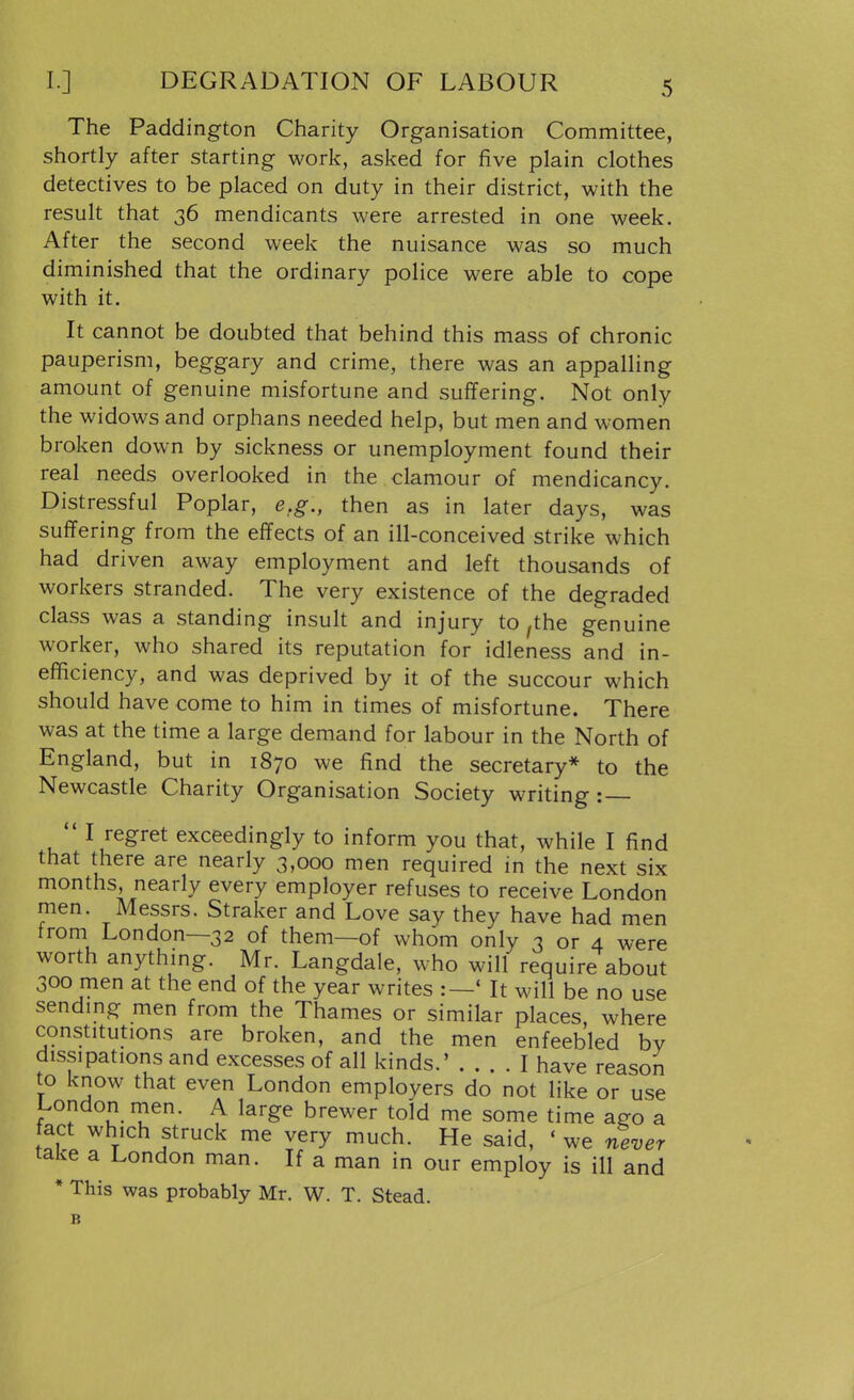 I.] DEGRADATION OF LABOUR The Paddington Charity Organisation Committee, shortly after starting work, asked for five plain clothes detectives to be placed on duty in their district, with the result that 36 mendicants were arrested in one week. After the second week the nuisance was so much diminished that the ordinary police were able to cope with it. It cannot be doubted that behind this mass of chronic pauperism, beggary and crime, there was an appalling amount of genuine misfortune and suffering. Not only the widows and orphans needed help, but men and women broken down by sickness or unemployment found their real needs overlooked in the clamour of mendicancy. Distressful Poplar, e.g., then as in later days, was suffering from the effects of an ill-conceived strike which had driven away employment and left thousands of workers stranded. The very existence of the degraded class was a standing insult and injury to ,the genuine worker, who shared its reputation for idleness and in- efficiency, and was deprived by it of the succour which should have come to him in times of misfortune. There was at the time a large demand for labour in the North of England, but in 1870 we find the secretary* to the Newcastle Charity Organisation Society writing: — I regret exceedingly to inform you that, while I find that there are nearly 3,000 men required in the next six months, nearly every employer refuses to receive London men. Messrs. Straker and Love say they have had men from London—32 of them—of whom only 3 or 4 were worth anything. Mr. Langdale, who will require about 300 men at the end of the year writes :—* It will be no use sendmg men from the Thames or similar places, where constitutions are broken, and the men enfeebled bv dissipations and excesses of all kinds.' I have reason to know that even London employers do not like or use London men. A large brewer told me some time ago a fact which struck me very much. He said, 'we never take a London man. If a man in our employ is ill and * This was probably Mr. W. T. Stead. B