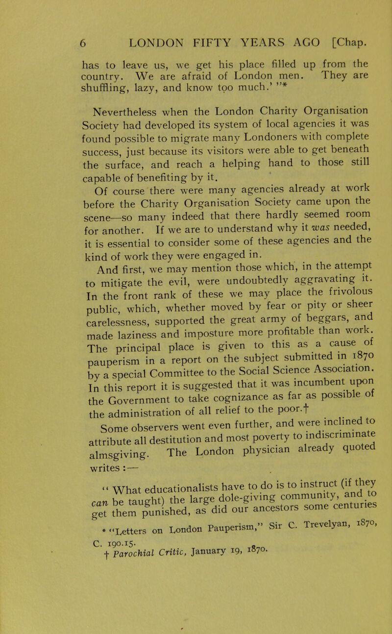 has to leave us, we get his place filled up from the country. We are afraid of London men. They are shuffling, lazy, and know too much.' * Nevertheless when the London Charity Organisation Society had developed its system of local agencies it was found possible to migrate many Londoners with complete success, just because its visitors were able to get beneath the surface, and reach a helping hand to those still capable of benefiting by it. Of course there were many agencies already at work before the Charity Organisation Society came upon the scene—so many indeed that there hardly seemed room for another. If we are to understand why it was needed, it is essential to consider some of these agencies and the kind of work they were engaged in. And first, we may mention those which, in the attempt to mitigate the evil, were undoubtedly aggravating it. In the front rank of these we may place the frivolous public, which, whether moved by fear or pity or sheer carelessness, supported the great army of beggars, and made laziness and imposture more profitable than work The principal place is given to this as a cause ot pauperism in a report on the subject submitted m 1870 by a special Committee to the Social Science Association. In this report it is suggested that it was incumbent upon the Government to take cognizance as far as possible ot the administration of all relief to the poor.f Some observers went even further, and were inclined to attribute all destitution and most poverty to indiscriminate almsgiving. The London physician already quoted writes : — «« What educationalists have to do is to instruct (if they . .'Letters on London Pauperism. Sir C. Trevelyan, 1870, C. 190.15. t Parochial Critic, January 19, 1S70.