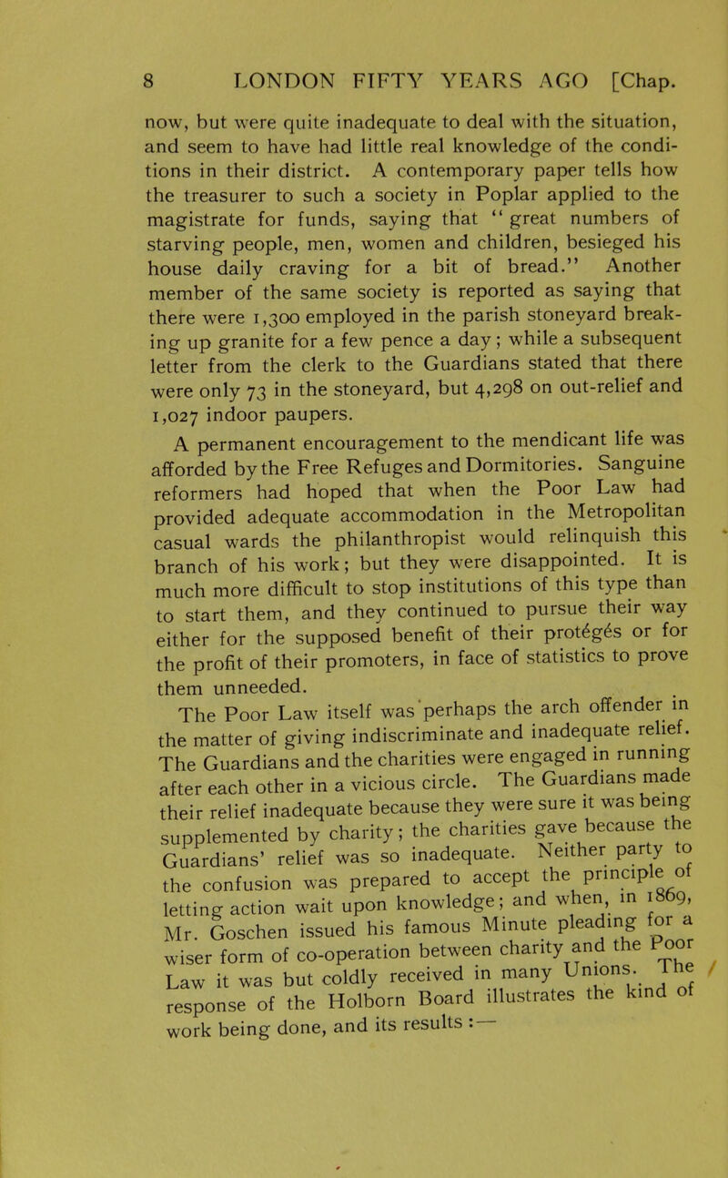now, but were quite inadequate to deal with the situation, and seem to have had httle real knowledge of the condi- tions in their district. A contemporary paper tells how the treasurer to such a society in Poplar applied to the magistrate for funds, saying that  great numbers of starving people, men, women and children, besieged his house daily craving for a bit of bread. Another member of the same society is reported as saying that there were 1,300 employed in the parish stoneyard break- ing up granite for a few pence a day; while a subsequent letter from the clerk to the Guardians stated that there were only 73 in the stoneyard, but 4,298 on out-relief and 1,027 indoor paupers. A permanent encouragement to the mendicant life was afforded by the Free Refuges and Dormitories. Sanguine reformers had hoped that when the Poor Law had provided adequate accommodation in the Metropolitan casual wards the philanthropist would relinquish this branch of his work; but they were disappointed. It is much more difficult to stop institutions of this type than to start them, and they continued to pursue their way either for the supposed benefit of their prot6g6s or for the profit of their promoters, in face of statistics to prove them unneeded. The Poor Law itself was perhaps the arch offender m the matter of giving indiscriminate and inadequate relief. The Guardians and the charities were engaged in running after each other in a vicious circle. The Guardians made their relief inadequate because they were sure it was being supplemented by charity; the charities gave because the Guardians' relief was so inadequate. Neither party to the confusion was prepared to accept the principle of letting action wait upon knowledge; and when, in 1869, Mr. Goschen issued his famous Minute pleading for a wiser form of co-operation between charity and the Poor Law it was but coldly received in many ^^'ons , ihe response of the Holborn Board illustrates the kind of work being done, and its results : —