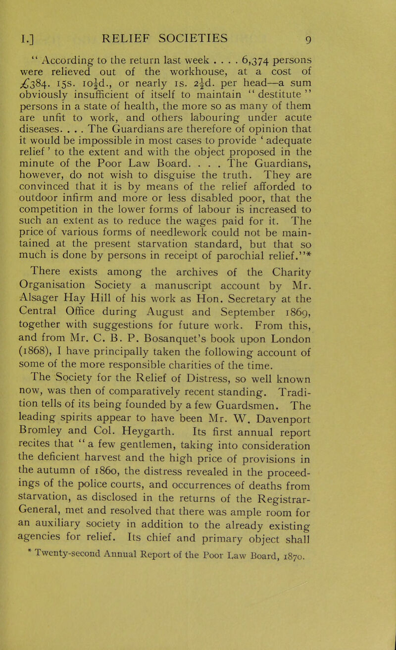 *' According to the return last week .... 6,374 persons were relieved out of the workhouse, at a cost of £38^. 15s. lo^d., or nearly is. 2^d. per head—a sum obviously insufficient of itself to maintain  destitute  persons in a state of health, the more so as many of them are unfit to work, and others labouring under acute diseases. . . . The Guardians are therefore of opinion that it would be impossible in most cases to provide * adequate relief' to the extent and with the object proposed in the minute of the Poor Law Board. . . . The Guardians, however, do not wish to disguise the truth. They are convinced that it is by means of the relief afforded to outdoor infirm and more or less disabled poor, that the competition in the lower forms of labour is increased to such an extent as to reduce the wages paid for it. The price of various forms of needlework could not be main- tained at the present starvation standard, but that so much is done by persons in receipt of parochial relief.* There exists among the archives of the Charity Organisation Society a manuscript account by Mr. Alsager Hay Hill of his work as Hon. Secretary at the Central Office during August and September 1869, together with suggestions for future work. From this, and from Mr. C. B. P. Bosanquet's book upon London (1868), I have principally taken the following account of some of the more responsible charities of the time. The Society for the Relief of Distress, so well known now, was then of comparatively recent standing. Tradi- tion tells of its being founded by a few Guardsmen. The leading spirits appear to have been Mr. W. Davenport Bromley and Col. Heygarth. Its first annual report recites that a few gentlemen, taking into consideration the deficient harvest and the high price of provisions in the autumn of i860, the distress revealed in the proceed- ings of the police courts, and occurrences of deaths from starvation, as disclosed in the returns of the Registrar- General, met and resolved that there was ample room for an auxiliary society in addition to the already existing agencies for relief. Its chief and primary object shall * Twenty-second Annual Report of the Poor Law Board, 1870.