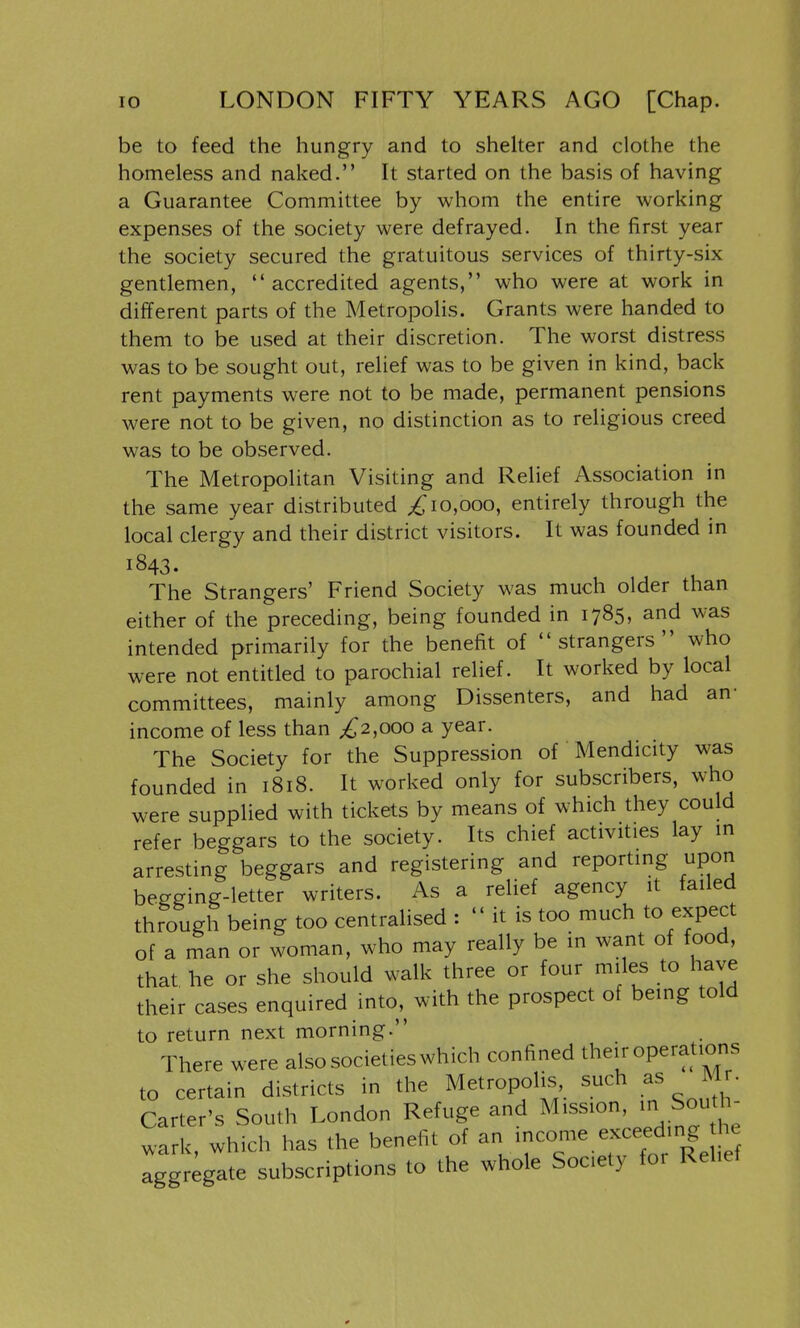 be to feed the hungry and to shelter and clothe the homeless and naked. It started on the basis of having a Guarantee Committee by whom the entire working expenses of the society were defrayed. In the first year the society secured the gratuitous services of thirty-six gentlemen, accredited agents, who were at work in different parts of the Metropolis. Grants were handed to them to be used at their discretion. The worst distress was to be sought out, relief was to be given in kind, back rent payments were not to be made, permanent pensions were not to be given, no distinction as to religious creed was to be observed. The Metropolitan Visiting and Relief Association in the same year distributed 10,000, entirely through the local clergy and their district visitors. It was founded in 1843. ^ ^ The Strangers' Friend Society was much older than either of the preceding, being founded in 1785, and was intended primarily for the benefit of strangers who were not entitled to parochial relief. It worked by local committees, mainly among Dissenters, and had an- income of less than ;^2,ooo a year. The Society for the Suppression of Mendicity was founded in 1818. It worked only for subscribers, who were supplied with tickets by means of which they could refer beggars to the society. Its chief activities lay in arresting beggars and registering and reporting upon begging-letter writers. As a relief agency it failed through being too centralised :  it is too much to expect of a man or woman, who may really be in want of food, that he or she should walk three or four miles to have their cases enquired into, with the prospect of being told to return next morning. There were alsosocietieswhich corrfined theiroperaUons to certain districts in the Metropolis, such as Mr. Carter's South London Refuge and wark, which has the benefit of ^ aggregate subscriptions to the whole Society for Relief