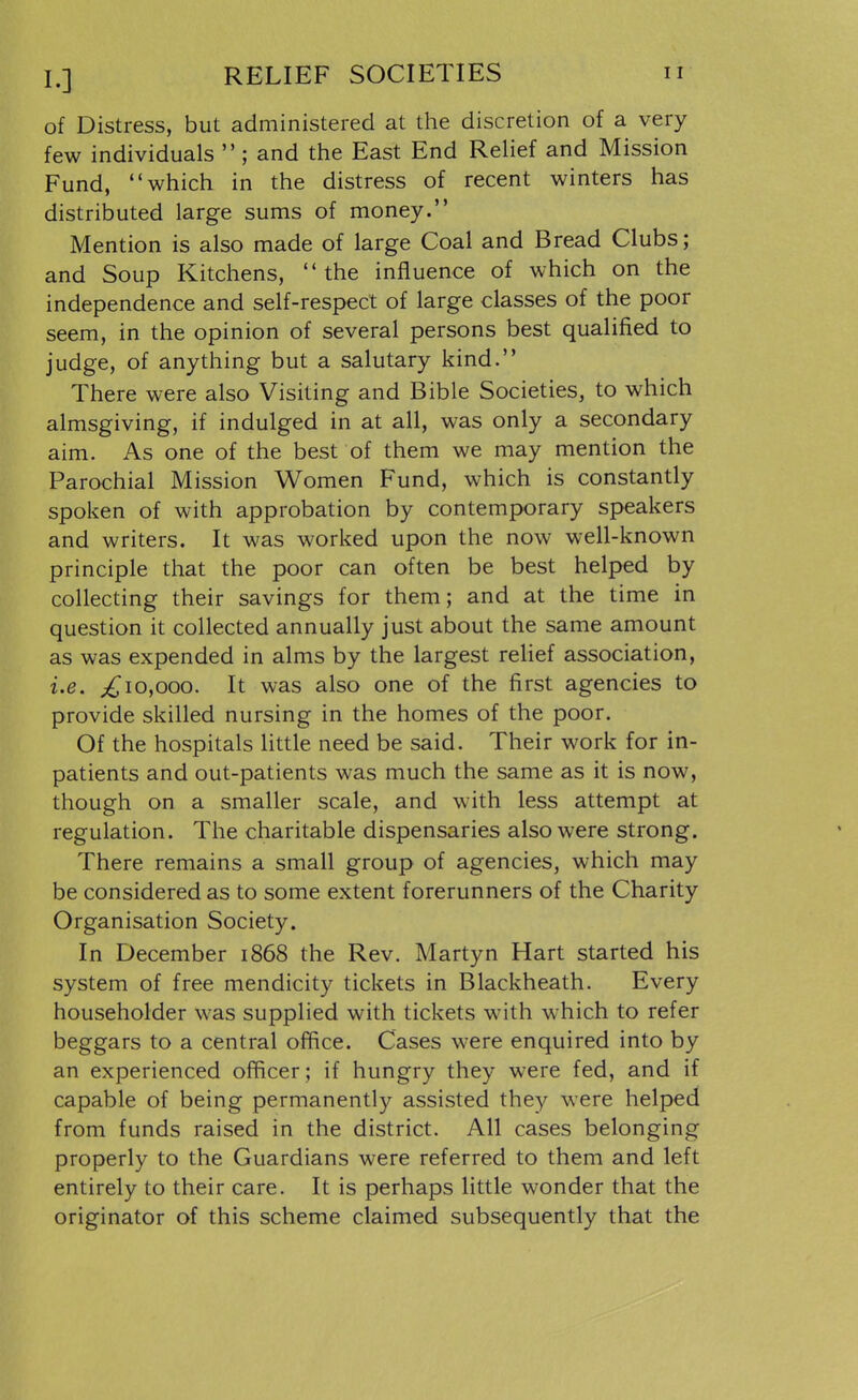 I.] RELIEF SOCIETIES n of Distress, but administered at the discretion of a very few individuals  ; and the East End ReHef and Mission Fund, which in the distress of recent winters has distributed large sums of money. Mention is also made of large Coal and Bread Clubs; and Soup Kitchens, the influence of which on the independence and self-respect of large classes of the poor seem, in the opinion of several persons best qualified to judge, of anything but a salutary kind. There were also Visiting and Bible Societies, to which almsgiving, if indulged in at all, was only a secondary aim. As one of the best of them we may mention the Parochial Mission Women Fund, which is constantly spoken of with approbation by contemporary speakers and writers. It was worked upon the now well-known principle that the poor can often be best helped by collecting their savings for them; and at the time in question it collected annually just about the same amount as was expended in alms by the largest relief association, i.e. ^10,000. It was also one of the first agencies to provide skilled nursing in the homes of the poor. Of the hospitals little need be said. Their work for in- patients and out-patients was much the same as it is now, though on a smaller scale, and with less attempt at regulation. The charitable dispensaries also were strong. There remains a small group of agencies, which may be considered as to some extent forerunners of the Charity Organisation Society. In December 1868 the Rev. Martyn Hart started his system of free mendicity tickets in Blackheath. Every householder was supplied with tickets with which to refer beggars to a central office. Cases were enquired into by an experienced officer; if hungry they were fed, and if capable of being permanently assisted they were helped from funds raised in the district. All cases belonging properly to the Guardians were referred to them and left entirely to their care. It is perhaps little wonder that the originator of this scheme claimed subsequently that the