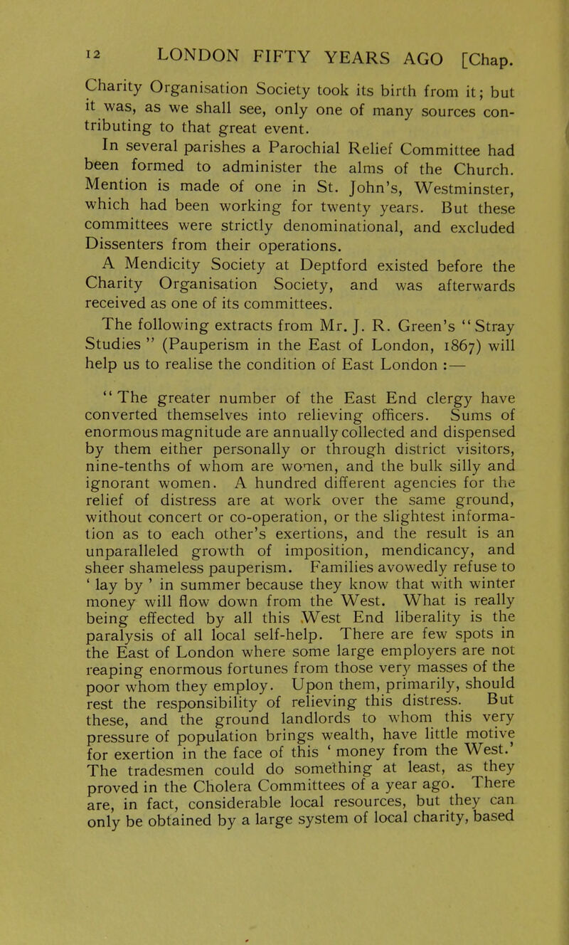 Charity Organisation Society took its birth from it; but it was, as we shall see, only one of many sources con- tributing to that great event. In several parishes a Parochial Relief Committee had been formed to administer the alms of the Church. Mention is made of one in St. John's, Westminster, which had been working for twenty years. But these committees were strictly denominational, and excluded Dissenters from their operations. A Mendicity Society at Deptford existed before the Charity Organisation Society, and was afterwards received as one of its committees. The following extracts from Mr. J. R. Green's Stray Studies  (Pauperism in the East of London, 1867) will help us to realise the condition of East London :— The greater number of the East End clergy have converted themselves into relieving officers. Sums of enormous magnitude are annually collected and dispensed by them either personally or through district visitors, nine-tenths of whom are women, and the bulk silly and ignorant women. A hundred different agencies for the relief of distress are at work over the same ground, without concert or co-operation, or the slightest informa- tion as to each other's exertions, and the result is an unparalleled growth of imposition, mendicancy, and sheer shameless pauperism. Families avowedly refuse to ' lay by ' in summer because they know that with winter money will flow down from the West. What is really being effected by all this West End liberality is the paralysis of all local self-help. There are few spots in the East of London where some large employers are not reaping enormous fortunes from those very masses of the poor whom they employ. Upon them, primarily, should rest the responsibility of relieving this distress. But these, and the ground landlords to whom this very pressure of population brings wealth, have little motive for exertion in the face of this ' money from the West.' The tradesmen could do something at least, as they proved in the Cholera Committees of a year ago. There are, in fact, considerable local resources, but they can only be obtained by a large system of local charity, based