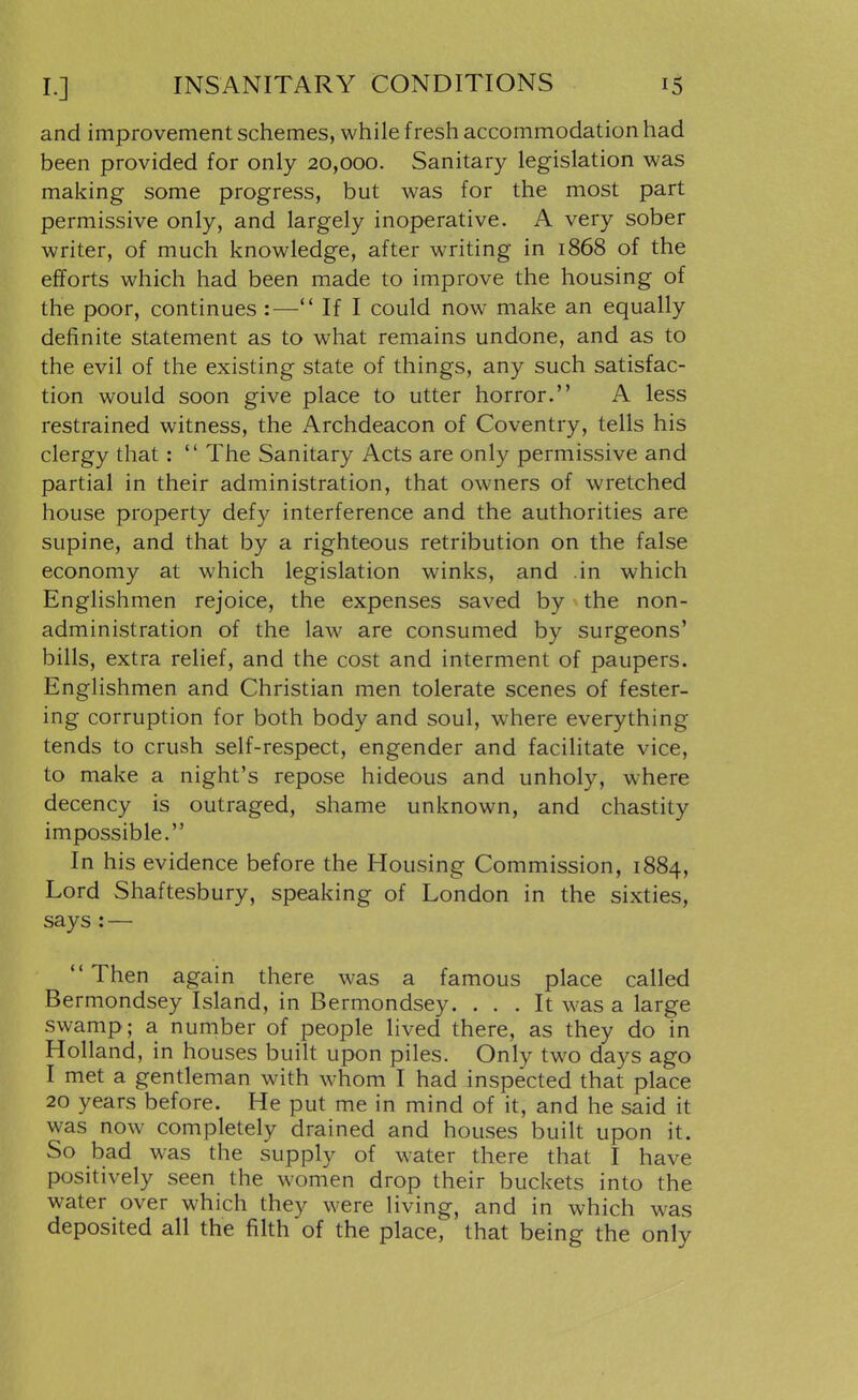 and improvement schemes, while fresh accommodation had been provided for only 20,000. Sanitary legislation was making some progress, but was for the most part permissive only, and largely inoperative. A very sober writer, of much knowledge, after writing in 1868 of the efforts which had been made to improve the housing of the poor, continues :— If I could now make an equally definite statement as to what remains undone, and as to the evil of the existing state of things, any such satisfac- tion would soon give place to utter horror. A less restrained witness, the Archdeacon of Coventry, tells his clergy that:  The Sanitary Acts are only permissive and partial in their administration, that owners of wretched house property defy interference and the authorities are supine, and that by a righteous retribution on the false economy at which legislation winks, and in which Englishmen rejoice, the expenses saved by the non- administration of the law are consumed by surgeons' bills, extra relief, and the cost and interment of paupers. Englishmen and Christian men tolerate scenes of fester- ing corruption for both body and soul, where everything tends to crush self-respect, engender and facilitate vice, to make a night's repose hideous and unholy, where decency is outraged, shame unknown, and chastity impossible. In his evidence before the Housing Commission, 1884, Lord Shaftesbury, speaking of London in the sixties, says : — Then again there was a famous place called Bermondsey Island, in Bermondsey. ... It was a large swamp; a number of people lived there, as they do in Holland, in houses built upon piles. Only two days ago I met a gentleman with whom I had inspected that place 20 years before. He put me in mind of it, and he said it was now completely drained and houses built upon it. So bad was the supply of water there that I have positively seen the women drop their buckets into the water over which they were living, and in which was deposited all the filth of the place, that being the only