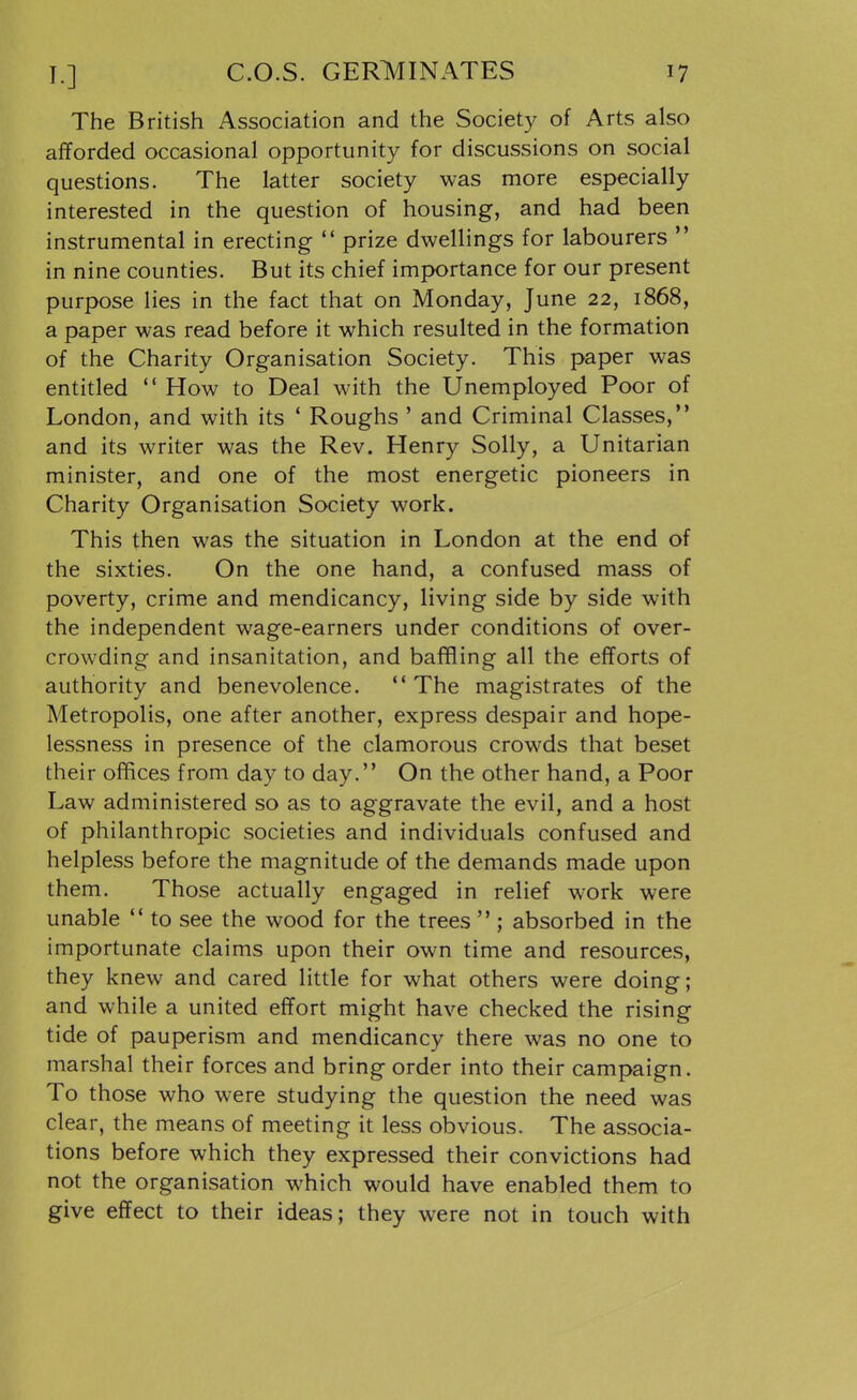 The British Association and the Society of Arts also afforded occasional opportunity for discussions on social questions. The latter society was more especially interested in the question of housing, and had been instrumental in erecting  prize dwellings for labourers  in nine counties. But its chief importance for our present purpose lies in the fact that on Monday, June 22, 1868, a paper was read before it which resulted in the formation of the Charity Organisation Society. This paper was entitled  How to Deal with the Unemployed Poor of London, and with its ' Roughs ' and Criminal Classes, and its writer was the Rev. Henry Solly, a Unitarian minister, and one of the most energetic pioneers in Charity Organisation Society work. This then was the situation in London at the end of the sixties. On the one hand, a confused mass of poverty, crime and mendicancy, living side by side with the independent wage-earners under conditions of over- crowding and insanitation, and baffling all the efforts of authority and benevolence.  The magistrates of the Metropolis, one after another, express despair and hope- lessness in presence of the clamorous crowds that beset their offices from day to day.'* On the other hand, a Poor Law administered so as to aggravate the evil, and a host of philanthropic societies and individuals confused and helpless before the magnitude of the demands made upon them. Those actually engaged in relief work were unable  to see the wood for the trees  ; absorbed in the importunate claims upon their own time and resources, they knew and cared little for what others were doing; and while a united effort might have checked the rising tide of pauperism and mendicancy there was no one to marshal their forces and bring order into their campaign. To those who were studying the question the need was clear, the means of meeting it less obvious. The associa- tions before which they expressed their convictions had not the organisation which would have enabled them to give effect to their ideas; they were not in touch with