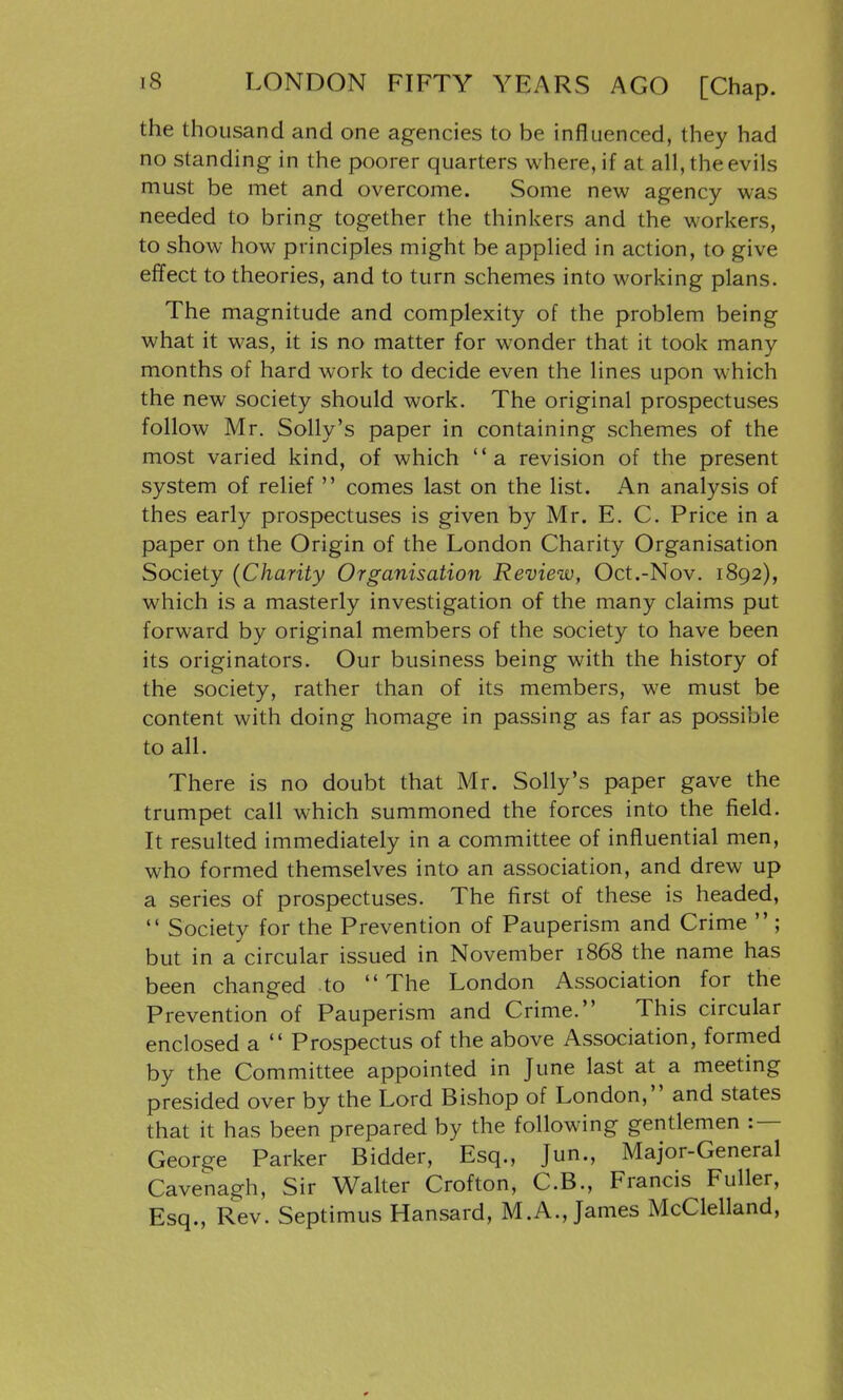 the thousand and one agencies to be influenced, they had no standing in the poorer quarters where, if at all, the evils must be met and overcome. Some new agency was needed to bring together the thinkers and the workers, to show how principles might be applied in action, to give effect to theories, and to turn schemes into working plans. The magnitude and complexity of the problem being what it was, it is no matter for wonder that it took many months of hard work to decide even the lines upon which the new society should work. The original prospectuses follow Mr. Solly's paper in containing schemes of the most varied kind, of which a revision of the present system of relief  comes last on the list. An analysis of thes early prospectuses is given by Mr. E. C. Price in a paper on the Origin of the London Charity Organisation Society (Charity Organisation Review, Oct.-Nov. 1892), which is a masterly investigation of the many claims put forward by original members of the society to have been its originators. Our business being with the history of the society, rather than of its members, we must be content with doing homage in passing as far as possible to all. There is no doubt that Mr. Solly's paper gave the trumpet call which summoned the forces into the field. It resulted immediately in a committee of influential men, who formed themselves into an association, and drew up a series of prospectuses. The first of these is headed,  Society for the Prevention of Pauperism and Crime  ; but in a circular issued in November 1868 the name has been changed to The London Association for the Prevention of Pauperism and Crime. This circular enclosed a  Prospectus of the above Association, formed by the Committee appointed in June last at a meeting presided over by the Lord Bishop of London, and states that it has been prepared by the following gentlemen :— George Parker Bidder, Esq., Jun., Major-General Cavenagh, Sir Walter Crofton, C.B., Francis Fuller, Esq., Rev. Septimus Hansard, M.A., James McClelland,