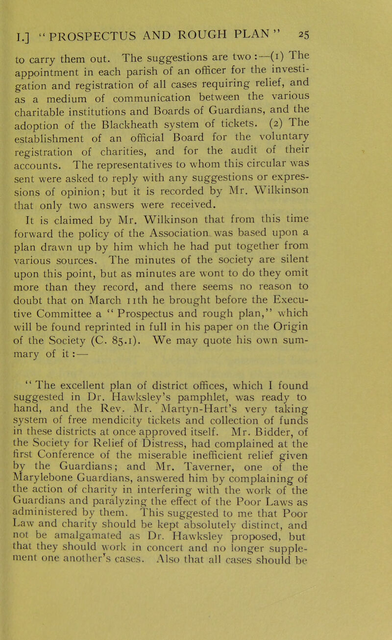 to carry them out. The suggestions are two:—(i) The appointment in each parish of an officer for the investi- gation and registration of all cases requiring relief, and as a medium of communication between the various charitable institutions and Boards of Guardians, and the adoption of the Blackheath system of tickets. (2) The establishment of an official Board for the voluntary registration of charities, and for the audit of their accounts. The representatives to whom this circular was sent were asked to reply with any suggestions or expres- sions of opinion; but it is recorded by Mr. Wilkinson that only two answers were received. It is claimed by Mr. Wilkinson that from this time forward the policy of the Association was based upon a plan drawn up by him which he had put together from various sources. The minutes of the society are silent upon this point, but as minutes are wont to do they omit more than they record, and there seems no reason to doubt that on March nth he brought before the Execu- tive Committee a Prospectus and rough plan, which will be found reprinted in full in his paper on the Origin of the Society (C. 85.1). We may quote his own sum- mary of it: — The excellent plan of district offices, which I found suggested in Dr. Hawksley's pamphlet, was ready to hand, and the Rev. Mr. Martyn-Hart's very taking system of free mendicity tickets and collection of funds in these districts at once approved itself. Mr. Bidder, of the Society for Relief of Distress, had complained at the first Conf erence of the miserable inefficient relief given by the Guardians; and Mr. Taverner, one of the Marylebone Guardians, answered him by complaining of the action of charity in interfering with the work of the Guardians and paralyzing the effect of the Poor Laws as administered by them. This suggested to me that Poor Law and charity should be kept absolutely distinct, and not be amalgamated as Dr. Hawksley proposed, but that they should work in concert and no longer supple- ment one another's cases. Also that all cases should be