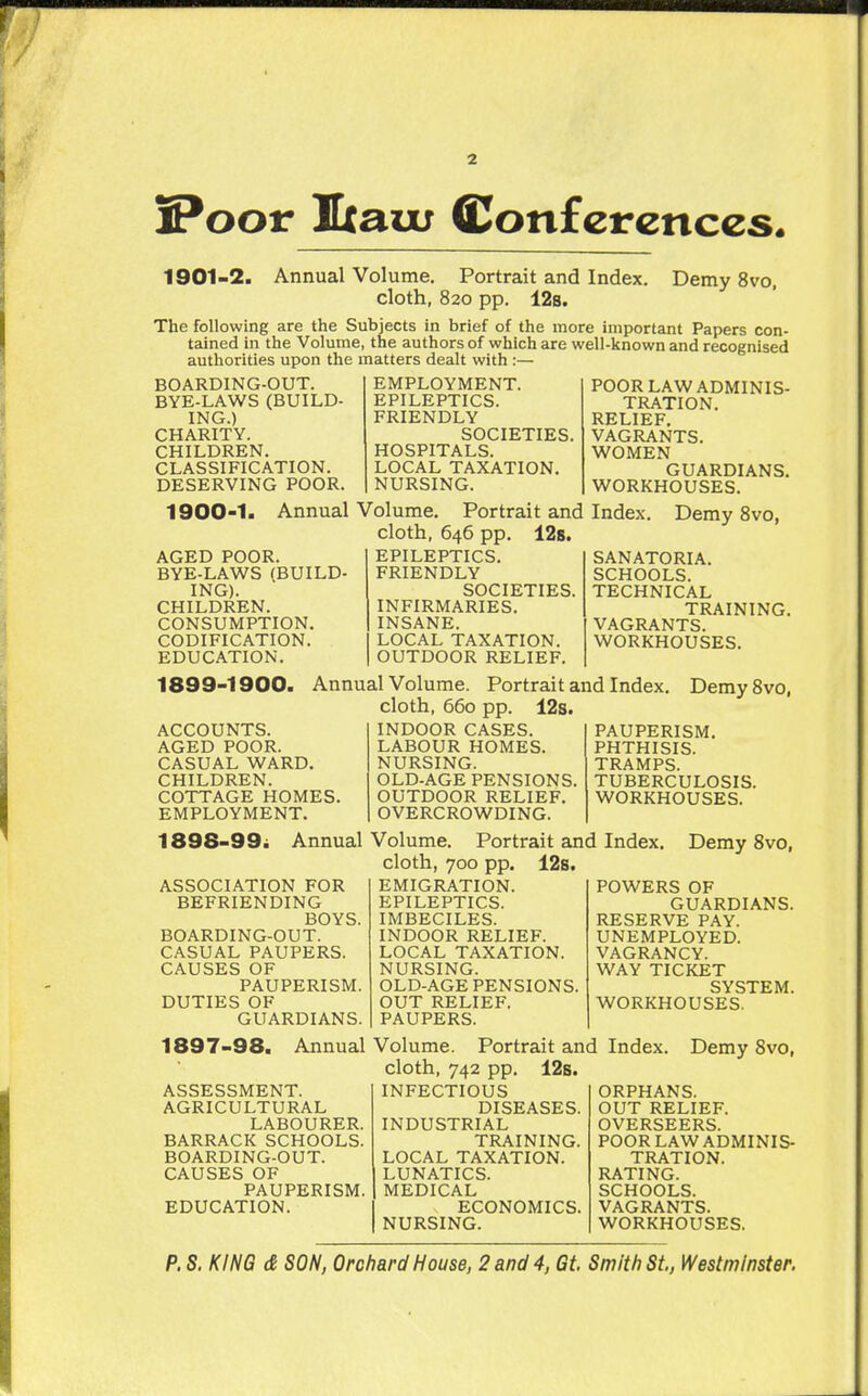 S^oor Ixau; Conferences. 1901-2. Annual Volume. Portrait and Index. Demy 8vo, cloth, 820 pp. 12s. The following are the Subjects in brief of the more important Papers con- tained in the Volume, the authors of which are well-known and recognised authorities upon the matters dealt with :— BOARDING-OUT. BYE-LAWS (BUILD- ING.) CHARITY. CHILDREN. CLASSIFICATION. DESERVING POOR. EMPLOYMENT. EPILEPTICS. FRIENDLY SOCIETIES. HOSPITALS. LOCAL TAXATION. NURSING. 1900-1> Annual Volume. Portrait and cloth, 646 pp. 128. EPILEPTICS. FRIENDLY SOCIETIES. INFIRMARIES. INSANE. LOCAL TAXATION. OUTDOOR RELIEF. AGED POOR. BYE-LAWS (BUILD ING). CHILDREN. CONSUMPTION. CODIFICATION. EDUCATION. POOR LAW ADMINIS- TRATION. RELIEF, VAGRANTS. WOMEN GUARDIANS. WORKHOUSES. Index. Demy 8vo, SANATORIA. SCHOOLS. TECHNICAL TRAINING. VAGRANTS. WORKHOUSES. 1899-1900. ACCOUNTS. AGED POOR. CASUAL WARD. CHILDREN. COTTAGE HOMES EMPLOYMENT. Annual Volume. Portrait and Index, cloth, 660 pp. 12s. INDOOR CASES. LABOUR HOMES. NURSING. OLD-AGE PENSIONS OUTDOOR RELIEF. OVERCROWDING. Demy 8vo, PAUPERISM, PHTHISIS. TRAMPS. TUBERCULOSIS. WORKHOUSES. 1898-99^ Annual Volume. Portrait and Index. Demy Svo, cloth, 700 pp. 12s. ASSOCIATION FOR BEFRIENDING BOYS. BOARDING-OUT. CASUAL PAUPERS. CAUSES OF PAUPERISM. DUTIES OF GUARDIANS. 1897-98. Annual ASSESSMENT. AGRICULTURAL LABOURER. BARRACK SCHOOLS. BOARDING-OUT. CAUSES OF PAUPERISM. EDUCATION. EMIGRATION. EPILEPTICS. IMBECILES. INDOOR RELIEF. LOCAL TAXATION. NURSING. OLD-AGE PENSIONS. OUT RELIEF. PAUPERS. Volume. Portrait and cloth, 742 pp. 12s. INFECTIOUS DISEASES. INDUSTRIAL TRAINING. LOCAL TAXATION. LUNATICS. MEDICAL ECONOMICS. NURSING. POWERS OF GUARDIANS. RESERVE PAY. UNEMPLOYED. VAGRANCY. WAY TICKET SYSTEM. WORKHOUSES. Index. Demy 8vo, ORPHANS. OUT RELIEF. OVERSEERS. POOR LAW ADMINIS- TRATION. RATING. SCHOOLS. VAGRANTS. WORKHOUSES.