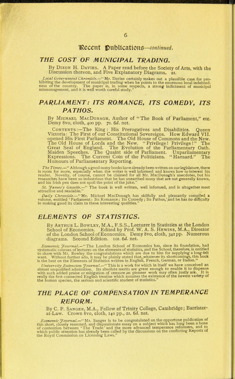 IReceilt ti^lblications—continued, THE COST OF MUNICIPAL TRADING. By Dixon H. Davies. A Paper read before the Society of Arts, with the Discussion thereon, and Five Explanatory Diagrams, as. Local Government Chronicle.— Mr. Davies certainly makes out a plausible case for pro- hibiting the development of municipal trading when he points to the enormous local indebted- ness of the country. The paper is, in some respects, a stronjf indictment of municipal mism.inagement, and it is well worth careful study. PARLIAMENT: ITS ROMANCE, ITS COMEDY, ITS PATHOS. By Michael MacDonagh, Author of The Book of Parliament, etc. Demy 8vo, cloth, 400 pp. 7s. 6d. net. Contents :—The King : His Prerogatives and Disabilities. Queen Victoria: The First of our Constitutional Sovereigns. How Edward VII. opened His First Parliament. The Old House of Commons and the New. The Old House of Lords and the New.  Privilege! Privilege ! The Great Seal of England. The Evolution of the Parliamentary Oath. Maiden Speeches. The Quaint side of Parliament. Unparliamentary Expressions. The Current Coin of the Politicians.  Hansard. The Humours of Parliamentary Reporting. The Times.— Although a good many books have already been written on our lej^lature, there is room for more, especially when the writer is well informed and knows how to interest his reader. Novelty, of course, cannot be claimed for all Mr. MacDonagh's anecdotes, but his researches have been so industrious that he has unearthed many that are not generally known, and his Irish pen does not spoil the point of the joke. S/. James's Gazette.— ' The book is well written, well infonned, and is altogether most attractive and readable. Daily Chronicle.—'iAx. Michael MacDonagh has skilfully and pleasantly compiled a volume, entitled 'ParUament: Its Romance; Its Comedy; Its Pathos,'.and he has no difficulty in making good its claim to these interesting qualities. ELEMENTS OP STATISTICS. By Arthur L. Bowley, M.A., F.S.S., Lecturer in Statistics at the London School of Economics. Edited by Prof. W. A. S. Hewins, M.A., Director of the London School of Economics. Demy 8vo, cloth, 342 pp. Numerous diagrams. Second Edition. los. 6d. net. Economic Journal.— The London School of Economics has, since its foundation, had systematic courses of lectures on the elements of statistics, and the School, therefore, is entitled to share with Mr. Bowley the congratulations which are due to him for supplying a long-felt want. Without further ado, it may be plainly stated tliat„whatever its shortcomings, this book is the best on the Elements of Statistics written in English, French, German, or Italian. University Extension Joicmal.— This is a work for which in itself we have conceived an almost unqualified admiration. Its absolute merits are great enough to enable it to dispense with such added praise or mitigation of censure jas pioneer work may often justly ask. It is really the first connected English treatise which assumes the existence of the newest variety of the human species, the serious and scientific student of statistics. THE PLACE OF COMPENSATION IN TEMPERANCE REFORM. By C. P. Sanger, M.A., Fellow of Trinity College, Cambridge; Barrister- at-Law. Crown 8vo, cloth, 140 pp., 2S. 6d. net. Economic Journal.—tAr. Sanger is to be congratulated on the opportune publication of this short, closely reasoned, and dispassionate essay on a subject which has long been a bone of contention between ' The Trade' and the more advanced temperance reformere, and to which public attention has already been called by the discussions on the conllictuig Reports of the Royal Commission on Licensing Laws.