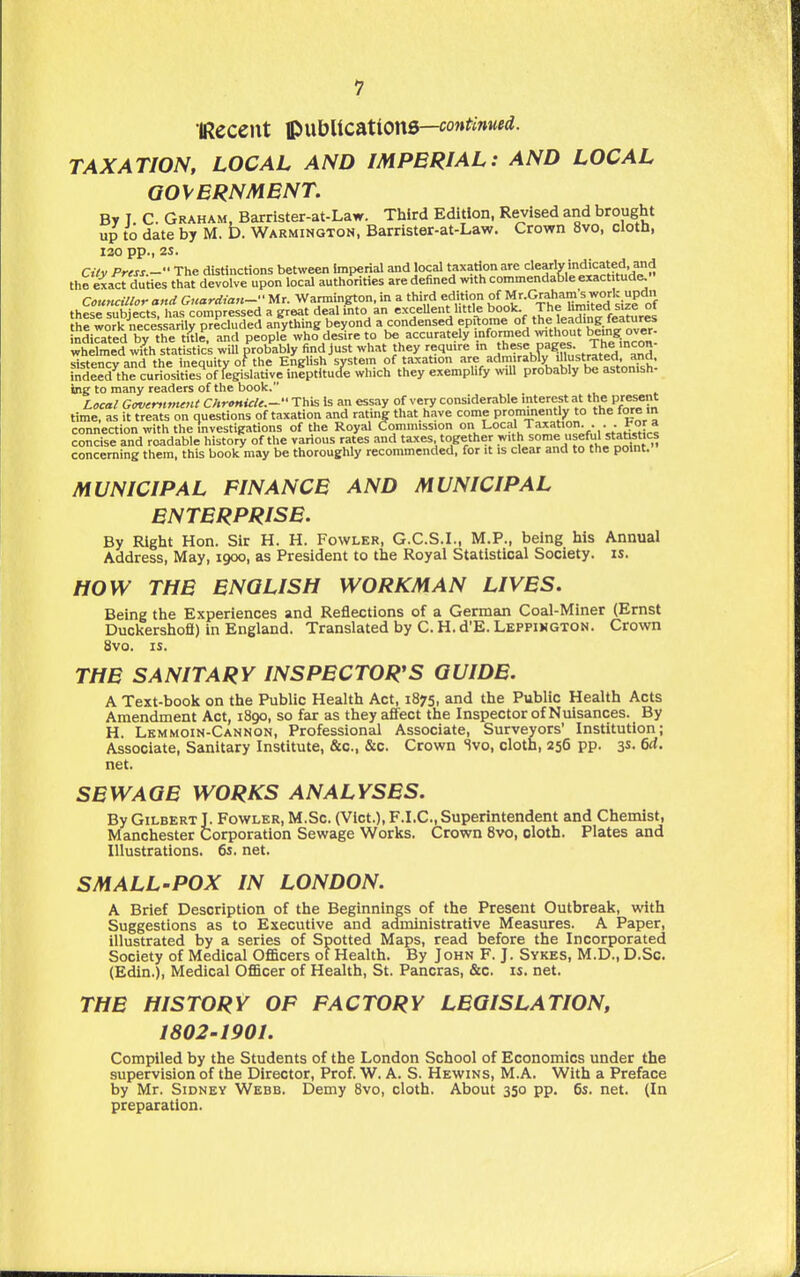 IRecent ^wUicntione—continued. TAXATION, LOCAL AND IMPERIAL: AND LOCAL QOVBRNMBNT. By T C. Graham, Barrister-at-Law. Third Edition, Revised and brought up to date by M. b. Warmington, Barrister-at-Law. Crown 8vo, cloth, 130 pp., 2S. Cilv Press - The distinctions between Imperial and local taxation are clearly indicated and the exact duties that devolve upon local authorities are defined with commendable exactitude^ Councillor and Guardian- Mr. Warmington, in a third edition °f Mr-Graham's w^^^^ thp^p iiihiects has comoressed a great deal mto an excellent httle book. The liraiteasize oi hfwork nec«sariirp^^^^^^ anything beyond a condensed epitome of the leading, features ndi^ated by the Sle. and people who desire to be accurately nforaied without being ov. whelmed with statistics will probably find just what they require m hese pages^ The inc^^ sistencyand the inequity of the EngUsh system of taxation /''^^^ly lUustrated^^^ indeed the curiosities of legislative ineptitucle which they exemphfy wiU probably be astonish- ing to many readers of the book. Local Govcrftment ChrcnicU.-'Vi^\s Is an essay of very considerable interest at the P/esent time, as it treats on questions of taxation and rating that have come prominently to the fore in connection with the Investigations of the Royal Commission o Local Taxation ... hor a concise and readable history of the various rates and taxes together with some useful statotics concerning them, this book may be thoroughly recommended, for it is clear and to the point. MUNICIPAL FINANCE AND MUNICIPAL ENTERPRISE. By Right Hon. Sir H. H. Fowler, G.C.S.I., M.P., being his Annual Address, May, 1900, as President to the Royal Statistical Society, is. HOW THE ENGLISH WORKMAN LIVES. Being the Experiences and Reflections of a German Coal-Miner (Ernst Duckersholi) in England. Translated by C. H. d'E. Leppimgton. Crown 8vo. IS. THE SANITARY INSPECTOR'S GUIDE. A Text-book on the Public Health Act, 1875, and the Public Health Acts Amendment Act, 1890, so far as they affect the Inspector of Nuisances. By H. Lkmmoin-Cannon, Professional Associate, Surveyors' Institution; Associate, Sanitary Institute, &c., &c. Crown Svo, cloth, 256 pp. 3s- 6d. net. SEWAGE WORKS ANALYSES. By Gilbert J. Fowler, M.Sc. (Vict.), F.I.C., Superintendent and Chemist, Manchester Corporation Sewage Works. Crown Svo, cloth. Plates and Illustrations. 6s. net. SMALL-POX IN LONDON. A Brief Description of the Beginnings of the Present Outbreak, with Suggestions as to Executive and administrative Measures. A Paper, illustrated by a series of Spotted Maps, read before the Incorporated Society of Medical Officers of Health. By John F. J. Sykes, M.D., D.Sc. (Edin.), Medical Ofl&cer of Health, St. Pancras, &c. is. net. THE HISTORY OP FACTORY LEGISLATION, 1802-1901. Compiled by the Students of the London School of Economics under the supervision of the Director, Prof. W. A. S. Hewins, M.A. With a Preface by Mr. Sidney Webb. Demy Svo, cloth. About 350 pp. 6s. net. (In preparation.