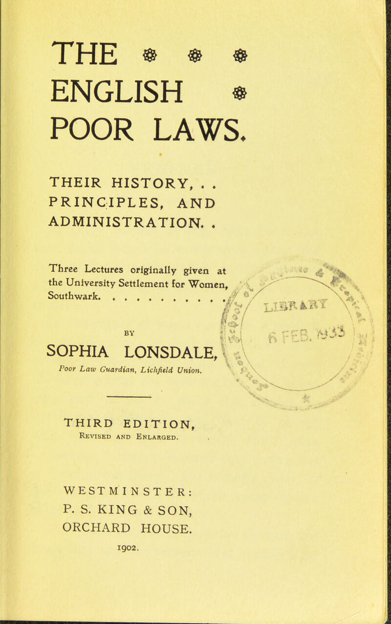 THE ^ ENGLISH * POOR LAWS. THEIR HISTORY, . . PRINCIPLES, AND ADMINISTRATION. . Three Lectures originally given at the University Settlement for Women, ,'\ Southwark • ? ^ / _ BY SOPHIA LONSDALE, V« v. * Poor Law Guardian, Lichfield Union. /-> THIRD EDITION, Revised and Enlarged. WE ST MINSTER: P. S. KING & SON, ORCHARD HOUSE. 1902.