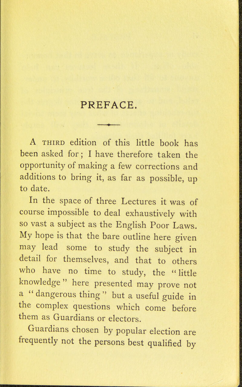 PREFACE. A THIRD edition of this little book has been asked for; I have therefore taken the opportunity of making a few corrections and additions to bring it, as far as possible, up to date. In the space of three Lectures it was of course impossible to deal exhaustively with so vast a subject as the English Poor Laws. My hope is that the bare outline here given may lead some to study the subject in detail for themselves, and that to others who have no time to study, the little knowledge  here presented may prove not a  dangerous thing but a useful guide in the complex questions which come before them as Guardians or electors. Guardians chosen by popular election are frequently not the persons best qualified by