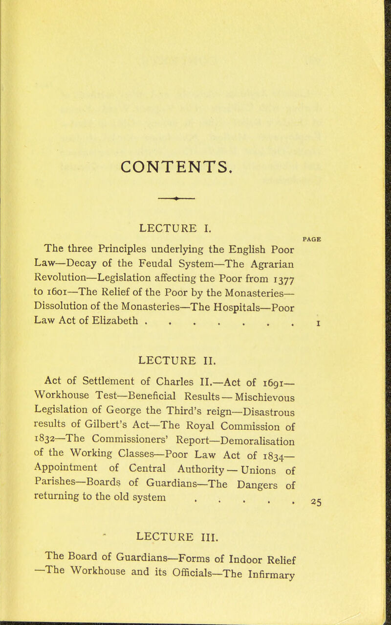 CONTENTS. LECTURE I. PAGE The three Principles underlying the English Poor Law—Decay of the Feudal System—The Agrarian Revolution—Legislation affecting the Poor from 1377 to 1601—The Relief of the Poor by the Monasteries— Dissolution of the Monasteries—The Hospitals—Poor Law Act of Elizabeth i LECTURE IL Act of Settlement of Charles IL—Act of 1691— Workhouse Test—Beneficial Results —Mischievous Legislation of George the Third's reign—Disastrous results of Gilbert's Act—The Royal Commission of 1832—The Commissioners' Report—Demoralisation of the Working Classes—Poor Law Act of 1834— Appointment of Central Authority — Unions of Parishes—Boards of Guardians—The Dangers of returning to the old system 25 LECTURE in. The Board of Guardians—Forms of Indoor Relief —The Workhouse and its Officials—The Infirmary