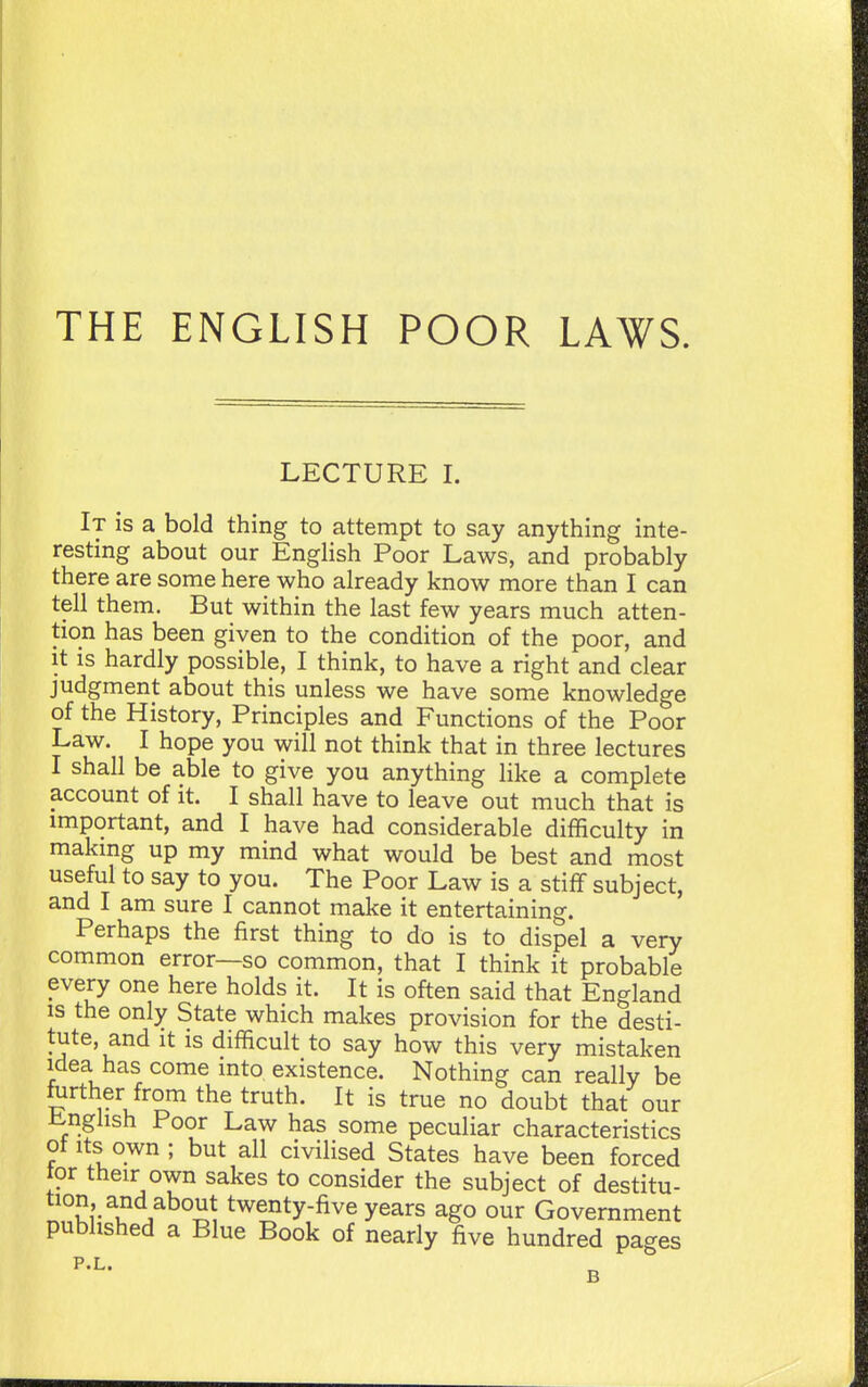 THE ENGLISH POOR LAWS. LECTURE I. It is a bold thing to attempt to say anything inte- resting about our English Poor Laws, and probably there are some here who already know more than I can tell them. But within the last few years much atten- tion has been given to the condition of the poor, and it is hardly possible, I think, to have a right and clear judgment about this unless we have some knowledge of the History, Principles and Functions of the Poor Law. I hope you will not think that in three lectures I shall be able to give you anything like a complete account of it. I shall have to leave out much that is important, and I have had considerable difficulty in makmg up my mind what would be best and most useful to say to you. The Poor Law is a stiff subject, and I am sure I cannot make it entertaining. Perhaps the first thing to do is to dispel a very common error—so common, that I think it probable every one here holds it. It is often said that England IS the only State which makes provision for the desti- tute, and It is difficult to say how this very mistaken idea has come into existence. Nothing can really be ftirther from the truth. It is true no doubt that our iinghsh Poor Law has some peculiar characteristics of Its own; but all civilised States have been forced tor their own sakes to consider the subject of destitu- twenty-five years ago our Government published a Blue Book of nearly five hundred pages P.L. 3