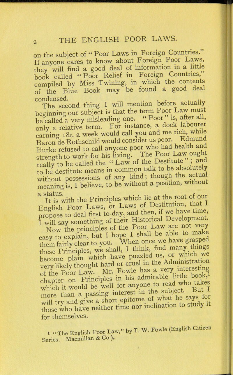 on the subject of  Poor Laws in Foreign Countries. If anyone cares to know about Foreign Poor Laws, they will find a good deal of information m a little book called Poor Relief in Foreign Countries, compiled by Miss Twining, in which the contents of the Blue Book may be found a good deal condensed. . The second thing I will mention before actually beginning our subject is that the term Poor Law must be called a very misleading one. Poor is, after all, only a relative term. For instance, a dock labourer earning 185. a week would call you and me rich, while Baron de Rothschild would consider us poor. Edmund Burke refused to call anyone poor who had health and strength to work for his living. The Po^f. Law ought really to be called the  Law of the Destitute ar^d to be destitute means in common talk to be absolutely without possessions of any kind; though the actua meaning is, I beheve, to be without a position, without ^ 'Tis with the Principles which lie at the root of our English Poor Laws, or Laws of Destitution, that I propose to deal first to-day, and then, 1 we have time I will say something of their Historical Development. Now t^he principles of the Poor Law are not very easy to explain, but I hope I shall be able to make ?hem fairly clea^ to you. When once we have grasped th ^e Principles, w'e shall, I think find many hings become plain which have P^f l^^.^^^' °'^^?3\ttion vervlikelv thought hard or cruel m the Administration o tie Poor Lai Mr. Fowle has.a . chaoter on Principles m his admirable little book, whTch it would be well for anyone to read who ^ake more than a passing interest m th^^bject. B^^^^^^^ will try and give a short epitome of what he says or Those who hale neither time nor inclination to study it for themselves. 1 . ■ The English Poor Law. by T. W. Fowle (English Citizen Series. Macmillan & Co.).