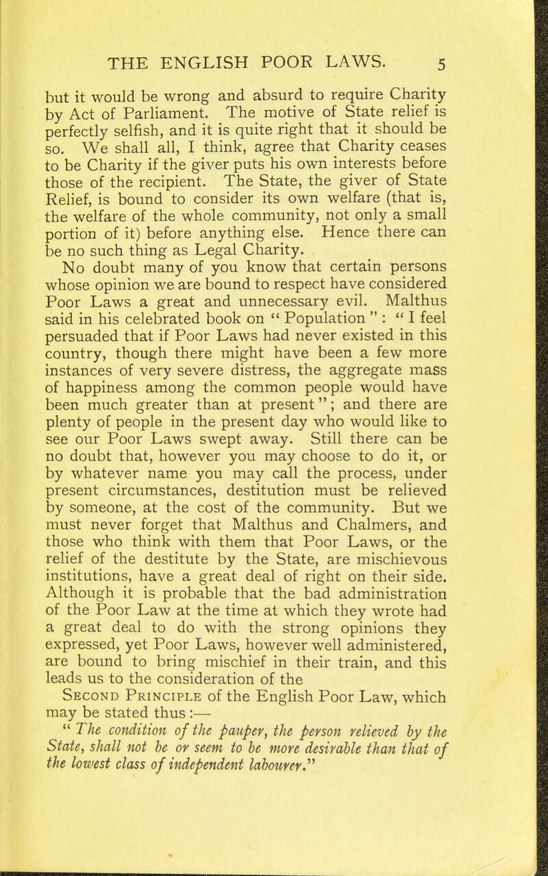 but it would be wrong and absurd to require Charity by Act of Parliament. The motive of State relief is perfectly selfish, and it is quite right that it should be so. We shall all, I think, agree that Charity ceases to be Charity if the giver puts his own interests before those of the recipient. The State, the giver of State Relief, is bound to consider its own welfare (that is, the welfare of the whole community, not only a small portion of it) before anything else. Hence there can be no such thing as Legal Charity. No doubt many of you know that certain persons whose opinion we are bound to respect have considered Poor Laws a great and unnecessary evil. Malthus said in his celebrated book on  Population  : I feel persuaded that if Poor Laws had never existed in this country, though there might have been a few more instances of very severe distress, the aggregate mass of happiness among the common people would have been much greater than at present; and there are plenty of people in the present day who would like to see our Poor Laws swept away. Still there can be no doubt that, however you may choose to do it, or by whatever name you may call the process, under present circumstances, destitution must be relieved by someone, at the cost of the community. But we must never forget that Malthus and Chalmers, and those who think with them that Poor Laws, or the relief of the destitute by the State, are mischievous institutions, have a great deal of right on their side. Although it is probable that the bad administration of the Poor Law at the time at which they wrote had a great deal to do with the strong opinions they expressed, yet Poor Laws, however well administered, are bound to bring mischief in their train, and this leads us to the consideration of the Second Principle of the English Poor Law, which may be stated thus :—  The condition of the pauper, the person relieved by the State, shall not be or seem to be more desirable than that of the lowest class of independent labotmr.^^