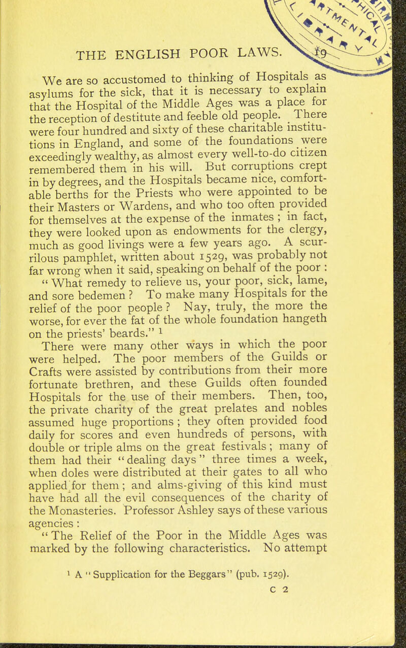 We are so accustomed to thinking of Hospitals as asylums for the sick, that it is necessary to explam that the Hospital of the Middle Ages was a place for the reception of destitute and feeble old people. _ There were four hundred and sixty of these charitable institu- tions in England, and some of the foundations were exceedingly wealthy, as almost every well-to-do citizen remembered them in his will. But corruptions crept in by degrees, and the Hospitals became nice, comfort- able berths for the Priests who were appointed to be their Masters or Wardens, and who too often provided for themselves at the expense of the inmates ; in fact, they were looked upon as endowments for the clergy, much as good livings were a few years ago. A scur- rilous pamphlet, written about 1529, was probably not far wrong when it said, speaking on behalf of the poor :  What remedy to reUeve us, your poor, sick, lame, and sore bedemen ? To make many Hospitals for the relief of the poor people ? Nay, truly, the more the worse, for ever the fat of the whole foundation hangeth on the priests' beards. 1 There were many other ways in which the poor were helped. The poor members of the Guilds or Crafts were assisted by contributions from their more fortunate brethren, and these Guilds often founded Hospitals for the use of their members. Then, too, the private charity of the great prelates and nobles assumed huge proportions ; they often provided food daily for scores and even hundreds of persons, with double or triple alms on the great festivals ; many of them had their  deahng days  three times a week, when doles were distributed at their gates to all who applied;for them; and alms-giving of this kind must have had all the evil consequences of the charity of the Monasteries. Professor Ashley says of these various agencies :  The Relief of the Poor in the Middle Ages was marked by the following characteristics. No attempt 1 A  Supplication for the Beggars (pub. 1529).