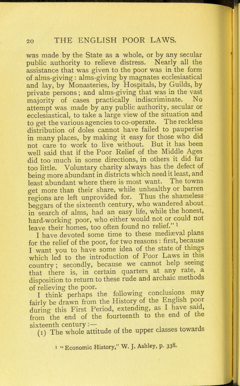 was made by the State as a whole, or by any secular public authority to relieve distress. Nearly all the assistance that was given to the poor was in the form of alms-giving : alms-giving by magnates ecclesiastical and lay, by Monasteries, by Hospitals, by Guilds, by private persons ; and alms-giving that was in the vast majority of cases practically indiscriminate. No attempt was made by any public authority, secular or ecclesiastical, to take a large view of the situation and to get the various agencies to co-operate. The reckless distribution of doles cannot have failed to pauperise in many places, by making it easy for those who did not care to work to live without. But it has been well said that if the Poor Relief of the Middle Ages did too much in some directions, in others it did far too little. Voluntary charity always has the defect of being more abundant in districts which need it least, and least abundant where there is most want. The towns get more than their share, while unhealthy or barren regions are left unprovided for. Thus the shameless beggars of the sixteenth century, who wandered about in search of alms, had an easy Hfe, while the honest, hard-working poor, who either would not or could not leave their homes, too often found no relief. i I have devoted some time to these mediaeval plans for the relief of the poor, for two reasons : first, because I want you to have some idea of the state of thmgs which led to the introduction of Poor Laws in this country; secondly, because we cannot help seemg that there is, in certain quarters at any rate, a disposition to return to these rude and archaic methods of reHeving the poor. . I think perhaps the following conclusions may fairly be drawn from the History of the English poor during this First Period, extending, as I have said, from the end of the fourteenth to the end of the sixteenth century:— , i. j (i) The whole attitude of the upper classes towards 1  Economic History. W. J. Ashley, p. 338.