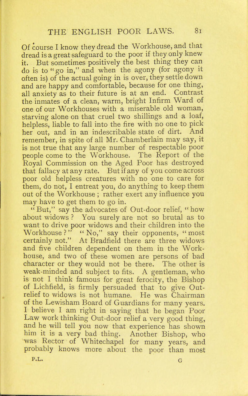 Of course I know they dread the Workhouse, and that dread is a great safeguard to the poor if they only knew it. But sometimes positively the best thing they can do is to  go in, and when the agony (for agony it often is) of the actual going in is over, they settle down and are happy and comfortable, because for one thing, all anxiety as to their future is at an end. Contrast the inmates of a clean, warm, bright Infirm Ward of one of our Workhouses with a miserable old woman, starving alone on that cruel two shillings and a loaf, helpless, liable to fall into the fire with no one to pick her out, and in an indescribable state of dirt. And remember, in spite of all Mr. Chamberlain may say, it is not true that any large number of respectable poor people come to the Workhouse. The Report of the Royal Commission on the Aged Poor has destroyed that fallacy at any rate. But if any of you come across poor old helpless creatures with no one to care for them, do not, I entreat you, do anything to keep them out of the Workhouse ; rather exert any influence you may have to get them to go in. But, say the advocates of Out-door relief, how about widows ? You surely are not so brutal as to want to drive poor widows and their children into the Workhouse ?   No, say their opponents,  most certainly not. At Bradfield there are three widows and five children dependent on them in the Work- house, and two of these women are persons of bad character or they would not be there. The other is weak-minded and subject to fits. A gentleman, who is not I think famous for great ferocity, the Bishop of Lichfield, is firmly persuaded that to give Out- relief to widows is not humane. He was Chairman of the Lewisham Board of Guardians for many years. I believe I am right in saying that he began Poor Law work thinking Out-door relief a very good thing, and he will tell you now that experience has shown him it is a very bad thing. Another Bishop, who was Rector of Whitechapel for many years, and probably knows more about the poor than most P.L. G