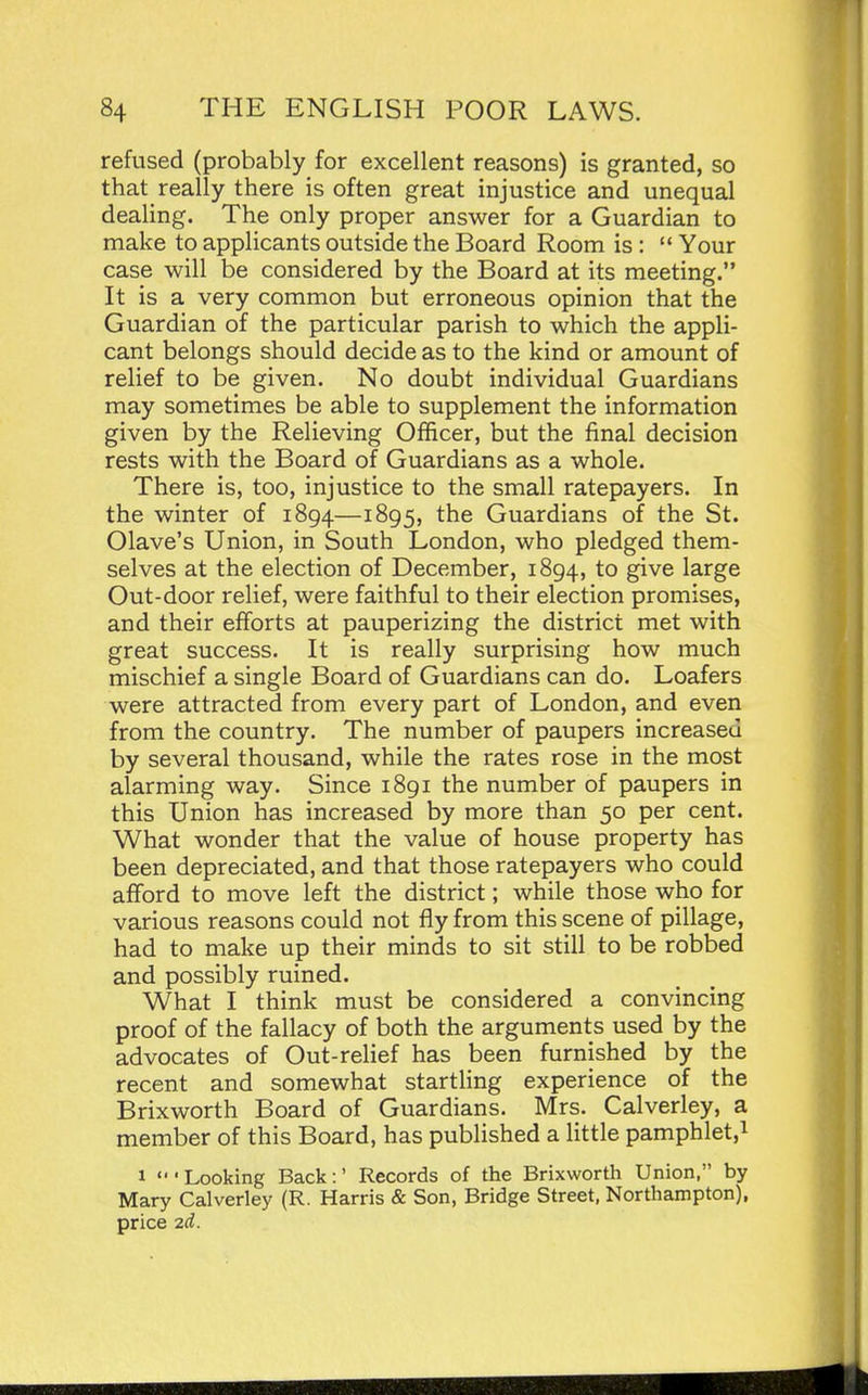 refused (probably for excellent reasons) is granted, so that really there is often great injustice and unequal dealing. The only proper answer for a Guardian to make to applicants outside the Board Room is :  Your case will be considered by the Board at its meeting. It is a very common but erroneous opinion that the Guardian of the particular parish to which the appli- cant belongs should decide as to the kind or amount of relief to be given. No doubt individual Guardians may sometimes be able to supplement the information given by the Relieving OfBcer, but the final decision rests with the Board of Guardians as a whole. There is, too, injustice to the small ratepayers. In the winter of 1894—i^QSj the Guardians of the St. Olave's Union, in South London, who pledged them- selves at the election of December, 1894, to give large Out-door relief, were faithful to their election promises, and their efforts at pauperizing the district met with great success. It is really surprising how much mischief a single Board of Guardians can do. Loafers were attracted from every part of London, and even from the country. The number of paupers increased by several thousand, while the rates rose in the most alarming way. Since 1891 the number of paupers in this Union has increased by more than 50 per cent. What wonder that the value of house property has been depreciated, and that those ratepayers who could afford to move left the district; while those who for various reasons could not fly from this scene of pillage, had to make up their minds to sit still to be robbed and possibly ruined. What I think must be considered a convincing proof of the fallacy of both the arguments used by the advocates of Out-relief has been furnished by the recent and somewhat startling experience of the Brixworth Board of Guardians. Mrs. Calverley, a member of this Board, has published a little pamphlet,i 1 'Looking Back:' Records of the Brixworth Union, by Mary Calverley (R. Harris & Son, Bridge Street, Northampton), price 2d.