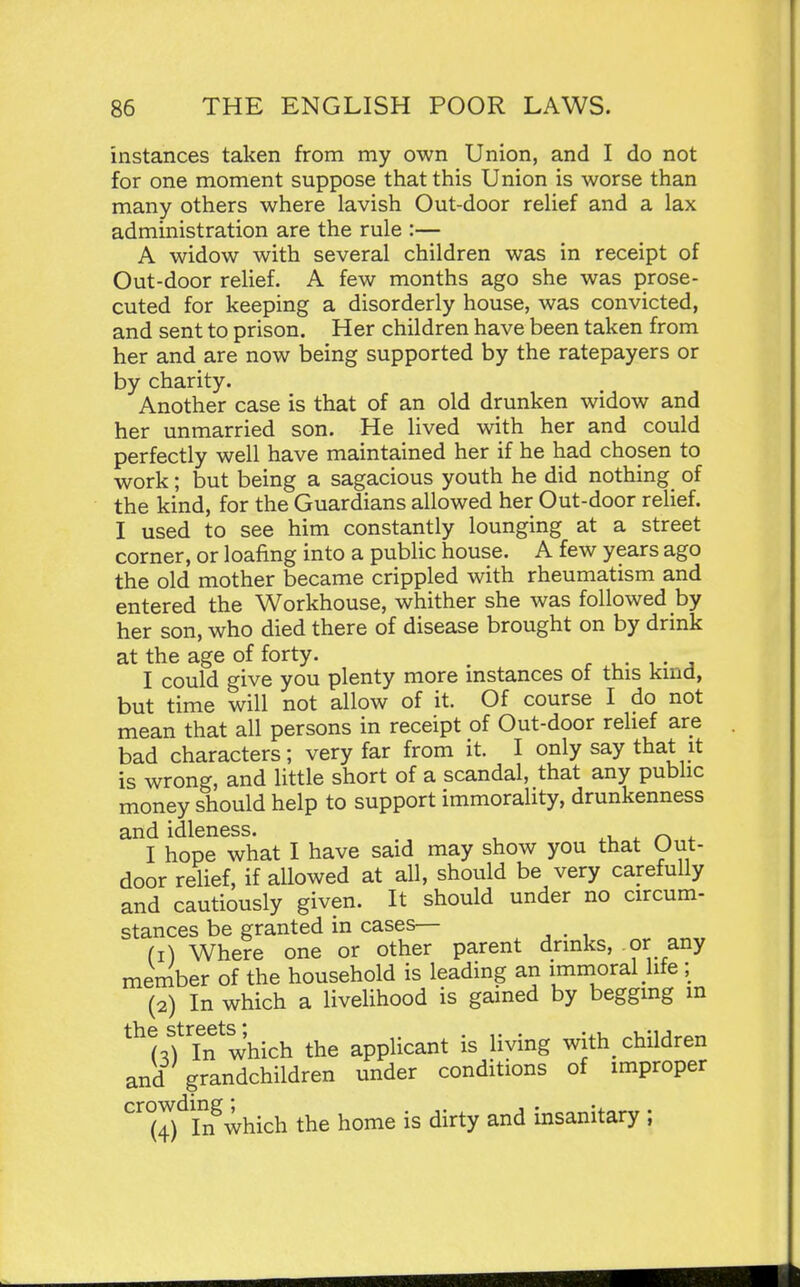 instances taken from my own Union, and I do not for one moment suppose that this Union is worse than many others where lavish Out-door reHef and a lax administration are the rule :— A widow with several children was in receipt of Out-door relief. A few months ago she was prose- cuted for keeping a disorderly house, was convicted, and sent to prison. Her children have been taken from her and are now Ijeing supported by the ratepayers or by charity. Another case is that of an old drunken widow and her unmarried son. He lived with her and could perfectly well have maintained her if he had chosen to work; but being a sagacious youth he did nothing of the kind, for the Guardians allowed her Out-door relief. I used to see him constantly lounging at a street corner, or loafing into a public house. A few years ago the old mother became crippled with rheumatism and entered the Workhouse, whither she was followed by her son, who died there of disease brought on by drink at the age of forty. r • i • ^ I could give you plenty more instances ot this kind, but time will not allow of it. Of course I do not mean that all persons in receipt of Out-door relief are bad characters; very far from it. I only say that it is wrong, and little short of a scandal, that any public money should help to support immorality, drunkenness and idleness. ^i. i. 4. I hope what I have said may show you that Out- door relief, if allowed at all, should be very carefully and cautiously given. It should under no circum- stances be granted in cases— (1) Where one or other parent drinks, or any member of the household is leading an immoral life; (2) In which a livelihood is gained by begging in ^^^cifTn which the applicant is living with children and grandchildren under conditions of improper crowding^^_^^ the home is dirty and insanitary ;