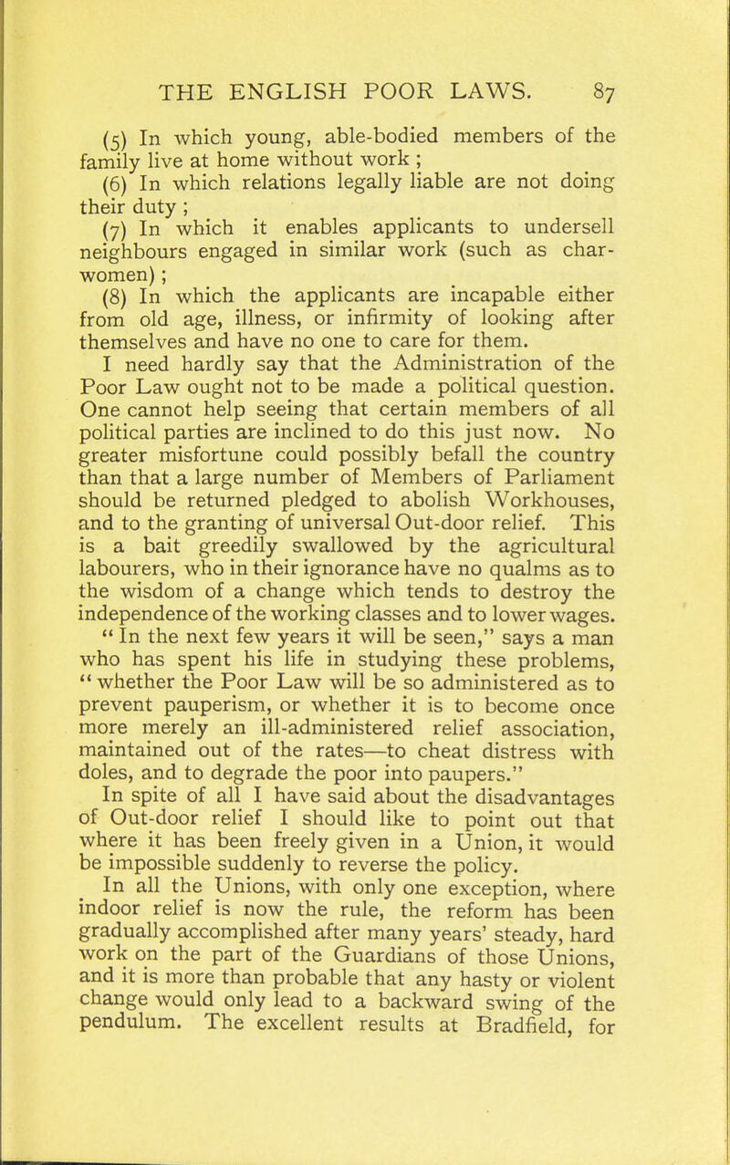 (5) In which young, able-bodied members of the family live at home without work ; (6) In which relations legally liable are not doing their duty ; (7) In which it enables applicants to undersell neighbours engaged in similar work (such as char- women) ; (8) In which the applicants are incapable either from old age, illness, or infirmity of looking after themselves and have no one to care for them. I need hardly say that the Administration of the Poor Law ought not to be made a political question. One cannot help seeing that certain members of all political parties are inclined to do this just now. No greater misfortune could possibly befall the country than that a large number of Members of Parliament should be returned pledged to abolish Workhouses, and to the granting of universal Out-door relief. This is a bait greedily swallowed by the agricultural labourers, who in their ignorance have no qualms as to the wisdom of a change which tends to destroy the independence of the working classes and to lower wages.  In the next few years it will be seen, says a man who has spent his life in studying these problems, *' whether the Poor Law will be so administered as to prevent pauperism, or whether it is to become once more merely an ill-administered relief association, maintained out of the rates—to cheat distress with doles, and to degrade the poor into paupers. In spite of all I have said about the disadvantages of Out-door relief I should like to point out that where it has been freely given in a Union, it would be impossible suddenly to reverse the policy. In all the Unions, with only one exception, where indoor relief is now the rule, the reform has been gradually accomplished after many years' steady, hard work on the part of the Guardians of those Unions, and it is more than probable that any hasty or violent change would only lead to a backward swing of the pendulum. The excellent results at Bradfield, for