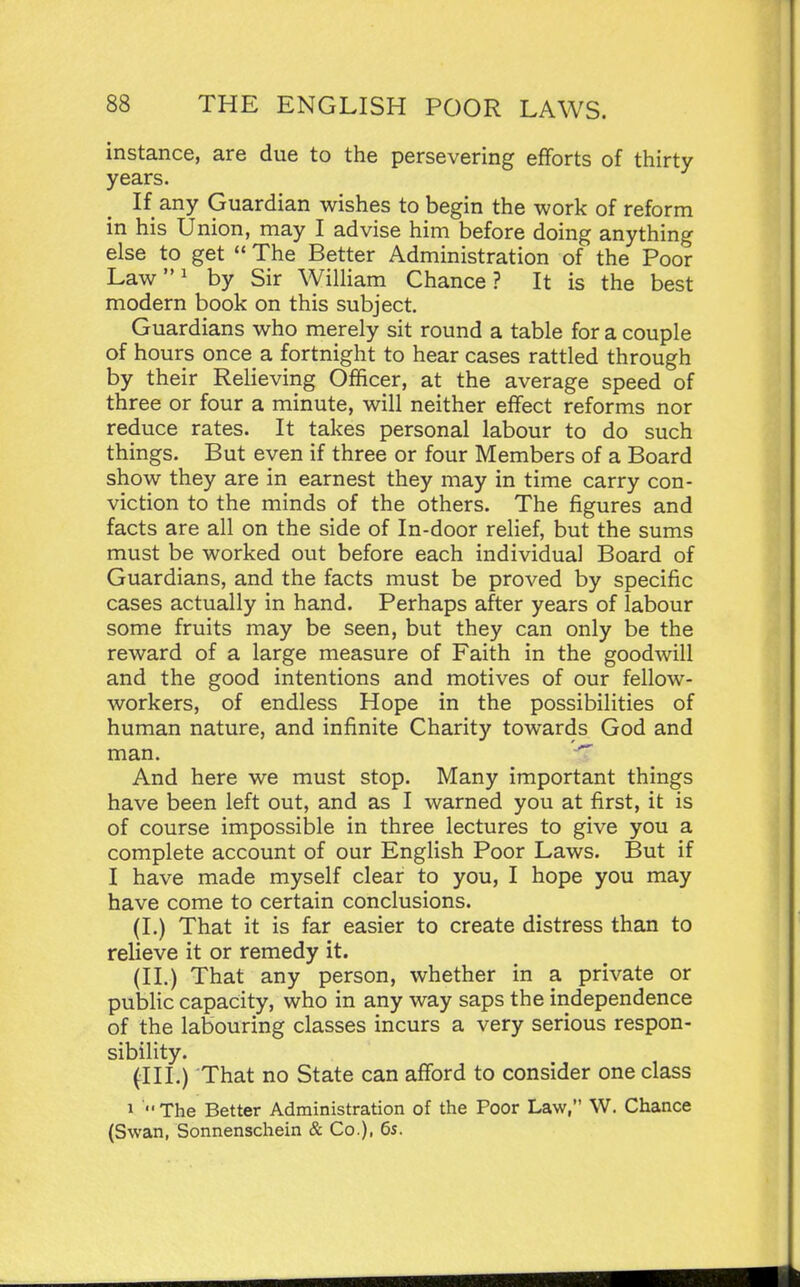 instance, are due to the persevering efforts of thirty- years. If any Guardian wishes to begin the work of reform in his Union, may I advise him before doing anything else to get  The Better Administration of the Poor Lawi by Sir William Chance? It is the best modern book on this subject. Guardians who merely sit round a table for a couple of hours once a fortnight to hear cases rattled through by their Relieving Officer, at the average speed of three or four a minute, will neither effect reforms nor reduce rates. It takes personal labour to do such things. But even if three or four Members of a Board show they are in earnest they may in time carry con- viction to the minds of the others. The figures and facts are all on the side of In-door relief, but the sums must be worked out before each individual Board of Guardians, and the facts must be proved by specific cases actually in hand. Perhaps after years of labour some fruits may be seen, but they can only be the reward of a large measure of Faith in the goodwill and the good intentions and motives of our fellow- workers, of endless Hope in the possibilities of human nature, and infinite Charity towards God and man. And here we must stop. Many important things have been left out, and as I warned you at first, it is of course impossible in three lectures to give you a complete account of our English Poor Laws. But if I have made myself clear to you, I hope you may have come to certain conclusions. (I.) That it is far easier to create distress than to relieve it or remedy it. (II.) That any person, whether in a private or public capacity, who in any way saps the independence of the labouring classes incurs a very serious respon- sibility. (III.) That no State can afford to consider one class 1 The Better Administration of the Poor Law, W. Chance (Swan, Sonnenschein & Co.), 6s.