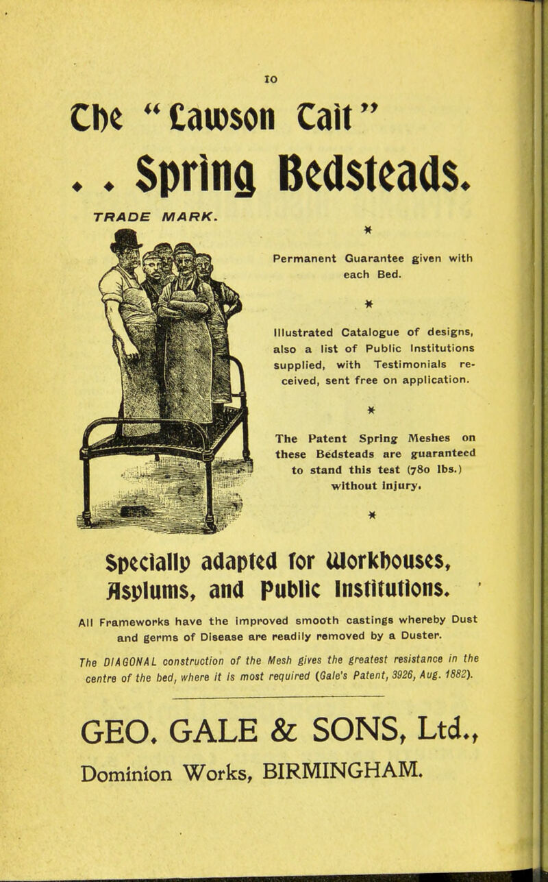 lO .. Spring Bea$teaa$. TRADE MARK. Permanent Guarantee given with each Bed. Illustrated Catalogue of designs, also a list of Public Institutions supplied, with Testimonials re- ceived, sent free on application. The Patent Spring Meshes on these Bedsteads are guaranteed to stand this test (780 lbs.) without injury! Speclallp adapted Tor UlorkbouseSt Jlsplums, and Public Institutions* All Frameworks have the Improved smooth castings whereby Dust and germs of Disease are readily removed by a Duster. The DIAGONAL construction of the Mesh gives the greatest resistance in the centre of the bed, where it is most required (Gale's Patent, 3926, Aug. 1882). GEO. GALE & SONS, Ltd., Dominion Works, BIRMINGHAM.