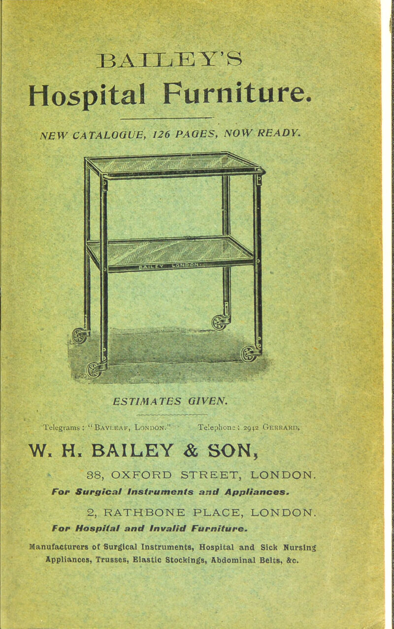 BAILEY'S Hospital Furniture. NEW CATALOGUE, 126 PAGES, NOW READY. ESTIMATES GIVEN. Telegrams: Bayi.eak, London. Te'.ephona ; 2942 Gerrakd. W. H. BAILEY & SON, 38, OXFORD STREET, LONDON. For Surgical Instruments and Appliances. 2, RATHBONE PLACE, LONDON. For Hospital and Invalid Furniture. Manufacturers of Surgical Instruments, Hospital and Sick Nursinl Appliances, Trusses, Elastic Stockings, Abdominal Belts, &c.
