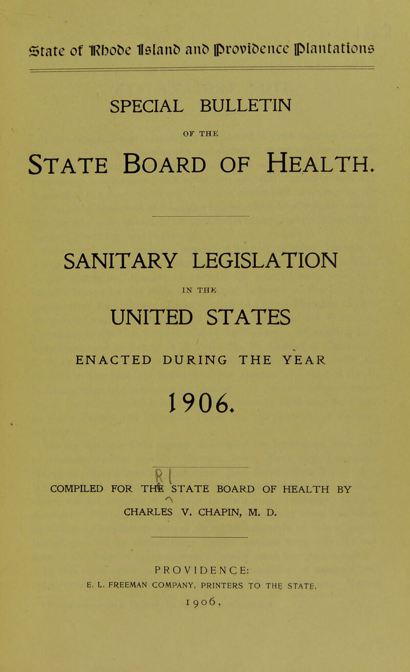 state of IRbobe 1l0lan& an^ iprovibencc JMantatione SPECIAL BULLETIN or THK State Board of Health. SANITARY LEGISLATION IN THK UNITED STATES ENACTED DURING THE YEAR 1906. PI COMPILED FOR THfe STATE BOARD OF HEALTH BY CHARLES V. CHAPIN, M. D. PROVIDENCE: E. L. FREEMAN COMPANY, PRINTERS TO THE STATE, 1906,