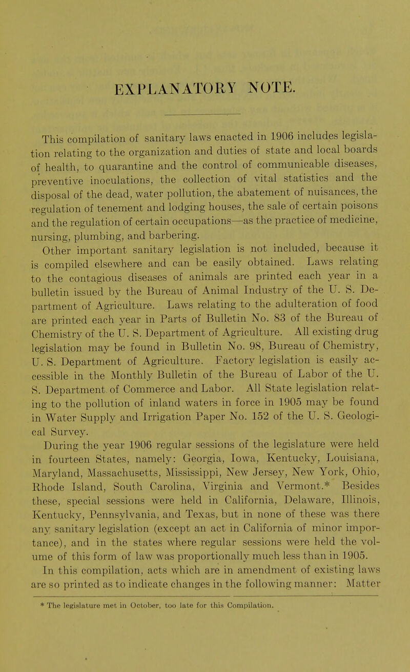 EXPLANATORY NOTE. This compilation of sanitary laws enacted in 1906 includes legisla- tion relating to the organization and duties of state and local boards of health, to quarantine and the control of communicable diseases, preventive inoculations, the collection of vital statistics and the disposal of the dead, water pollution, the abatement of nuisances, the regulation of tenement and lodging houses, the sale of certain poisons and the regulation of certain occupations—as the practice of medicine, nursing, plumbing, and barbering. Other important sanitary legislation is not included, because it is compiled elsewhere and can be easily obtained. Laws relating to the contagious diseases of animals are printed each year in a bulletin issued by the Bureau of Animal Industry of the U. S. De- partment of Agriculture. Laws relating to the adulteration of food are printed each year in Parts of Bulletin No. 83 of the Bureau of Chemistry of the U. S. Department of Agriculture. All existing drug legislation may be found in Bulletin No. 98, Bureau of Chemistry, U. S. Department of Agriculture. Factory legislation is easily ac- cessible in the Monthly Bulletin of the Bureau of Labor of the U. S. Department, of Commerce and Labor. All State legislation relat- ing to the pollution of inland waters in force in 1905 may be found in Water Supply and Irrigation Paper No. 152 of the U. S. Geologi- cal Survey. During the year 1906 regular sessions of the legislature were held in fourteen States, namely: Georgia, Iowa, Kentucky, Louisiana, Maryland, Massachusetts, Mississippi, New Jersey, New York, Ohio, Rhode Island, South Carolina, Virginia and Vermont.* Besides these, special sessions were held in California, Delaware, Illinois, Kentucky, Pennsylvania, and Texas, but in none of these was there any sanitary legislation (except an act in California of minor impor- tance), and in the states where regular sessions were held the vol- ume of this form of law was proportionally much less than in 1905. In this compilation, acts which are in amendment of existing laws are so printed as to indicate changes in the following manner: Matter * Tho IcKislature met in October, too late for this Compilation,