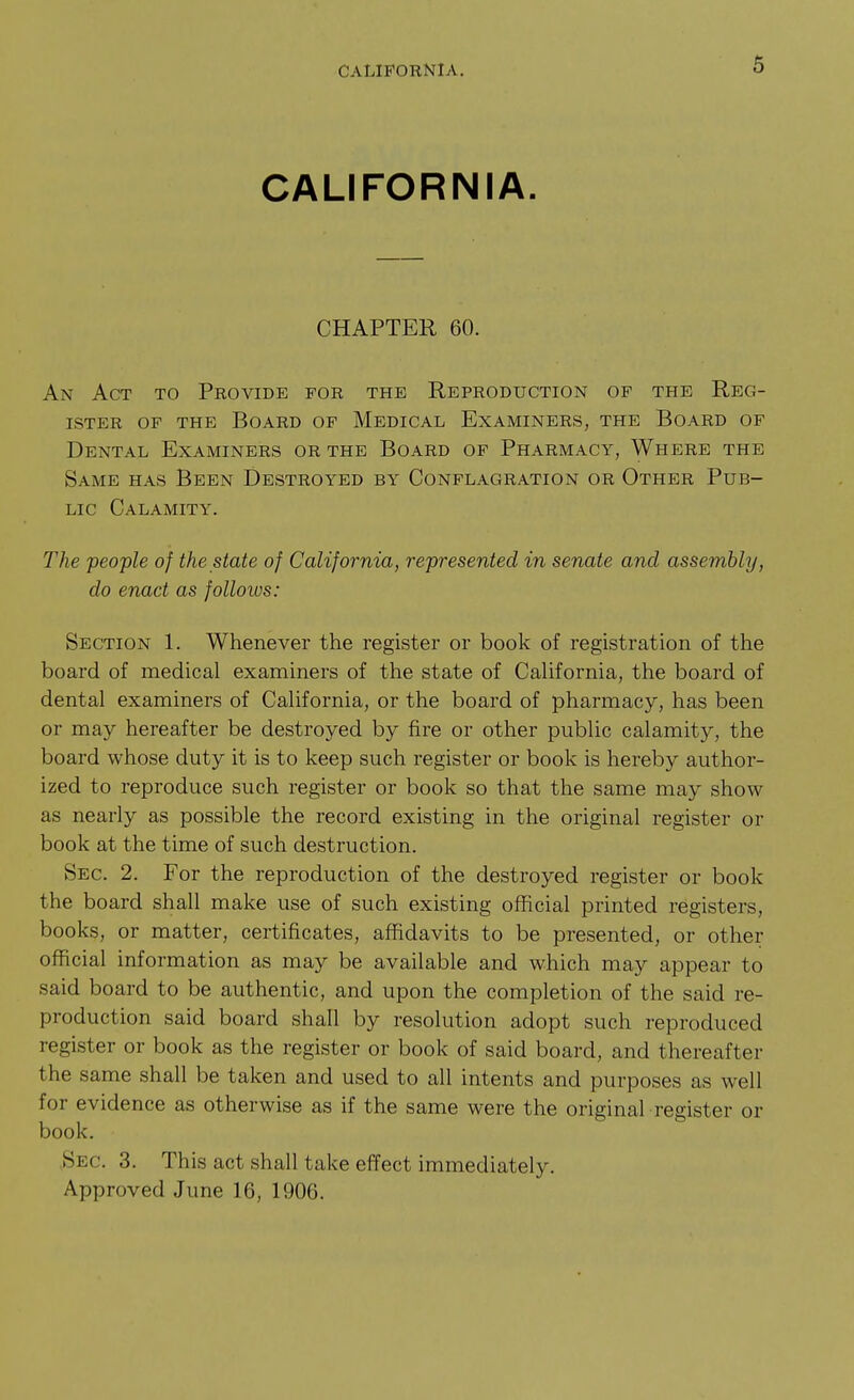 CALIFORNIA. CALIFORNIA. CHAPTER 60. An Act to Provide for the Reproduction of the Reg- ister OF THE Board of Medical Examiners, the Board of Dental Examiners or the Board of Pharmacy, Where the Same has Been Destroyed by Conflagration or Other Pub- lic Calamity. The people of the state of California, represented in senate and assembly, do enact as follows: Section 1. Whenever the register or book of registration of the board of medical examiners of the state of California, the board of dental examiners of California, or the board of pharmacy, has been or may hereafter be destroyed by fire or other public calamity, the board whose duty it is to keep such register or book is hereby author- ized to reproduce such register or book so that the same may show as nearly as possible the record existing in the original register or book at the time of such destruction. Sec. 2. For the reproduction of the destroyed register or book the board shall make use of such existing official printed registers, books, or matter, certificates, affidavits to be presented, or other official information as may be available and which may appear to said board to be authentic, and upon the completion of the said re- production said board shall by resolution adopt such reproduced register or book as the register or book of said board, and thereafter the same shall be taken and used to all intents and purposes as well for evidence as otherwise as if the same were the original register or book, ,Sec. 3. This act shall take effect immediately. Approved June 16, 1906.