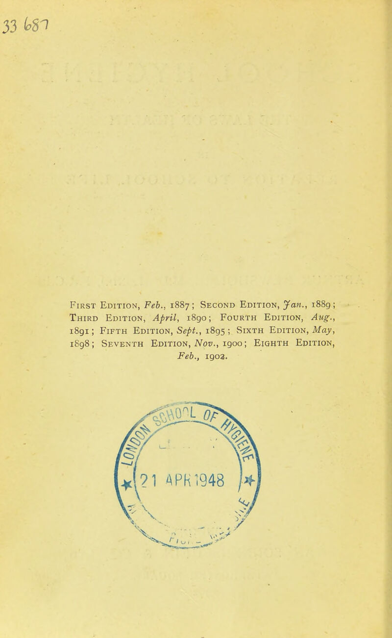 First Edition, Feb., 1887; Second Edition, Jan., 1889; Third Edition, April, 1890; Fourth Edition, Atig., 1891; Fifth Edition, Se/^., 1895 ; Sixth Edition, May, i8g8; Seventh Edition, A^ow., 1900; Eighth Edition,