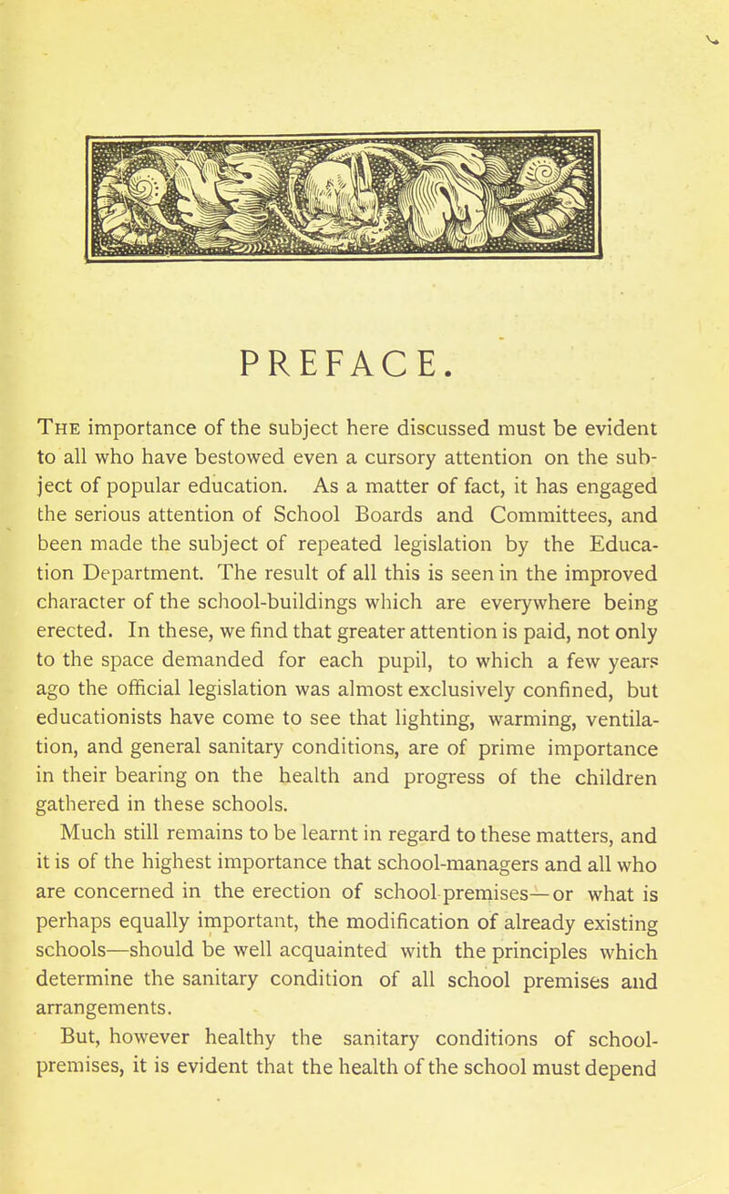 PREFACE. The importance of the subject here discussed must be evident to all who have bestowed even a cursory attention on the sub- ject of popular education. As a matter of fact, it has engaged the serious attention of School Boards and Committees, and been made the subject of repeated legislation by the Educa- tion Department. The result of all this is seen in the improved character of the school-buildings which are everywhere being erected. In these, we find that greater attention is paid, not only to the space demanded for each pupil, to which a few year.*: ago the official legislation was almost exclusively confined, but educationists have come to see that lighting, warming, ventila- tion, and general sanitary conditions, are of prime importance in their bearing on the health and progress of the children gathered in these schools. Much still remains to be learnt in regard to these matters, and it is of the highest importance that school-managers and all who are concerned in the erection of school premises—or what is perhaps equally important, the modification of already existing schools—should be well acquainted with the principles which determine the sanitary condition of all school premises and arrangements. But, however healthy the sanitary conditions of school- premises, it is evident that the health of the school must depend