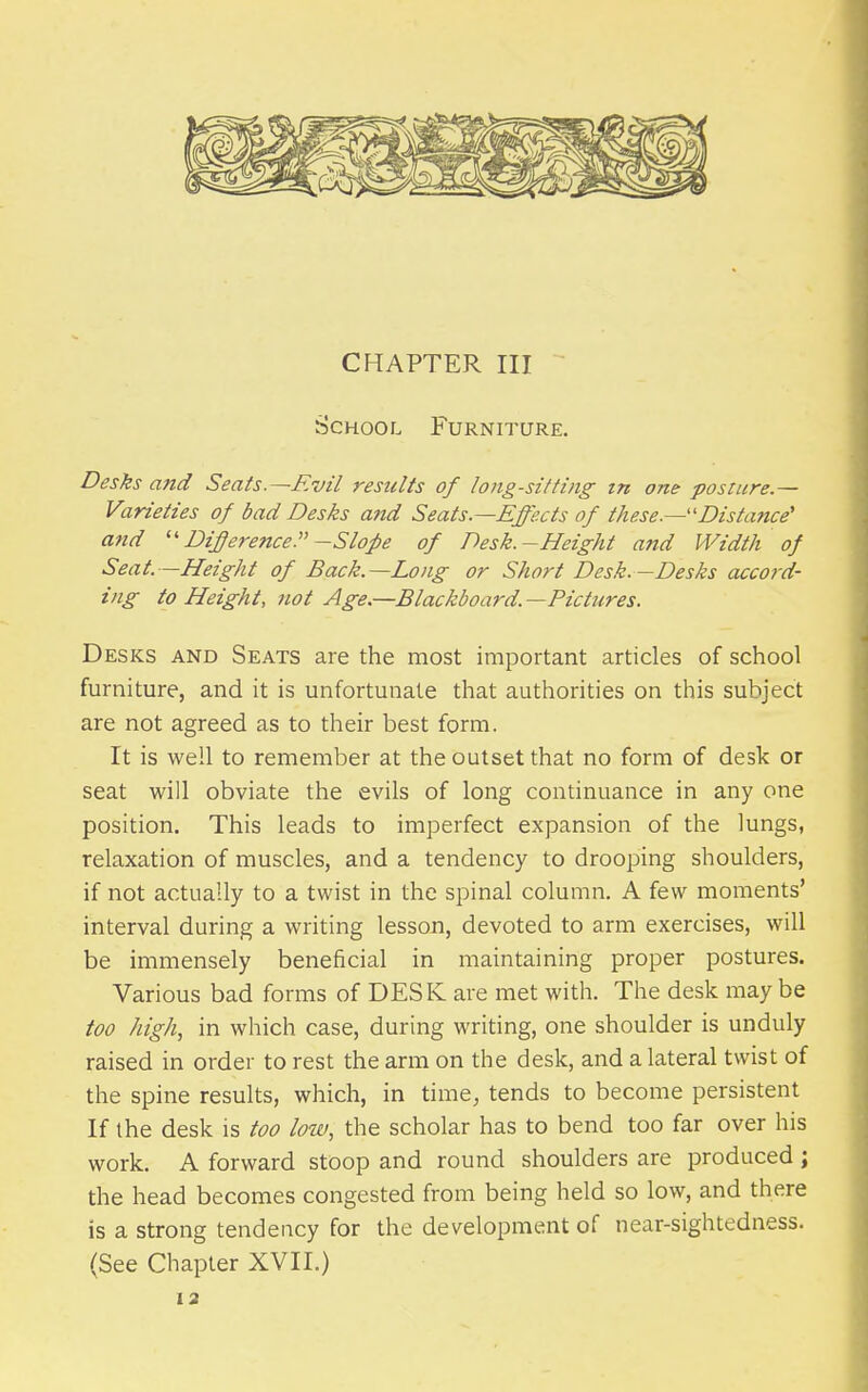 School Furniture. Desks and Seats.—Evil results of long-sitting tn one posture- Varieties of bad Desks and Seats.—Effects of these.—''Distance' and Dijerence.-Slope of Desk.-Height and Width of Seat. —Height of Back.—Long or Short Desk.—Desks accord- ing to Height, not Age.—Blackboard.—Pictures. Desks and Seats are the most important articles of school furniture, and it is unfortunate that authorities on this subject are not agreed as to their best form. It is well to remember at the outset that no form of desk or seat will obviate the evils of long continuance in any one position. This leads to imperfect expansion of the lungs, relaxation of muscles, and a tendency to drooping shoulders, if not actually to a twist in the spinal column. A few moments' interval during a writing lesson, devoted to arm exercises, will be immensely beneficial in maintaining proper postures. Various bad forms of DESK are met with. The desk may be too high, in which case, during writing, one shoulder is unduly raised in order to rest the arm on the desk, and a lateral twist of the spine results, which, in time, tends to become persistent If the desk is too low, the scholar has to bend too far over his work. A forward stoop and round shoulders are produced ; the head becomes congested from being held so low, and there is a strong tendency for the development of near-sightedness. (See Chapter XVII.)