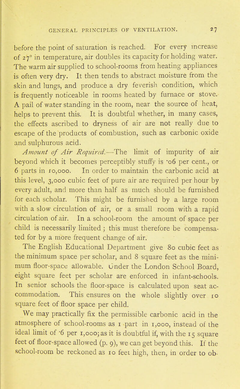 before the point of saturation is reached. For every increase of 2)° in temperature, air doubles its capacity for holding water. The warm air supplied to school-rooms from heating appliances is often very dry. It then tends to abstract moisture from the skin and lungs, and produce a dry feverish condition, which is frequently noticeable in rooms heated by furnace or stove. A pail of water standing in the room, near the source of heat, helps to prevent this. It is doubtful whether, in many cases, the effects ascribed to dryness of air are not really due to escape of the products of combustion, such as carbonic oxide and sulphurous acid. Amount of Air Required.—The limit of impurity of air beyond which it becomes perceptibly stuffy is 06 per cent., or 6 parts in fo,ooo. In order to maintain the carbonic acid at this level, 3,000 cubic feet of pure air are required per hour by every adult, and more than half as much should be furnished for each scholar. This might be furnished by a large room with a slow circulation of air, or a small room with a rapid circulation of air. In a school-room the amount of space per child is necessarily limited ; this must therefore be compensa- ted for by a more frequent change of air. The English Educational Department give 80 cubic feet as the minimum space per scholar, and 8 square feet as the mini- mum floor-space allowable, under the London School Board, eight square feet per scholar are enforced in infant-schools. In senior schools the floor-space is calculated upon seat ac- commodation. This ensures on the whole slightly over lo square feet of floor space per child. We may practically fix the permissible carbonic acid in the atmosphere of school-rooms as i part in 1,000, instead of the ideal hmit of -6 per 1,000; as it is doubtful if, with the 15 square feet of floor-space allowed (p. 9), we can get beyond this. If the school-room be reckoned as 10 feei high, then, in order to ob-