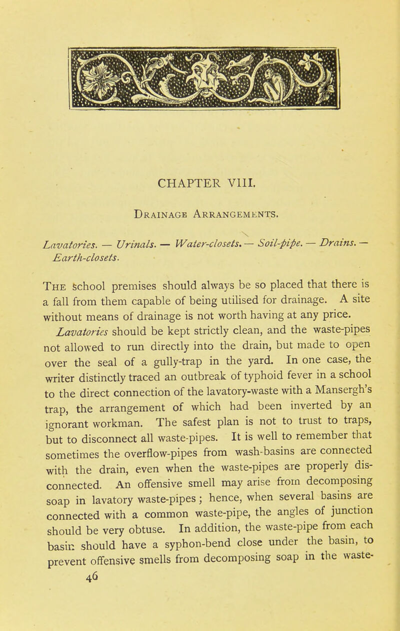 CHAPTER Vlll. Drainage Arrangements. Lavatories. — Urinals. — Water-closets, — Soil-pipe. — Drains. — Earth-closets. The School premises should always be so placed that there is a fall from them capable of being utilised for drainage. A site without means of drainage is not worth having at any price. Lavatories should be kept strictly clean, and the waste-pipes not allowed to run directly into the drain, but made to open over the seal of a gully-trap in the yard. In one case, the writer distinctly traced an outbreak of typhoid fever in a school to the direct connection of the lavatory-waste with a Mansergh's trap, the arrangement of which had been inverted by an ignorant workman. The safest plan is not to trust to traps, but to disconnect all waste-pipes. It is well to remember that sometimes the overflow-pipes from wash basins are connected with the drain, even when the waste-pipes are properly dis- connected. An offensive smell may arise from decomposing soap in lavatory waste-pipes; hence, when several basins are connected with a common waste-pipe, the angles of junction should be very obtuse. In addition, the waste-pipe from each basin should have a syphon-bend close under the basin, to prevent offensive smells from decomposing soap in the waste-