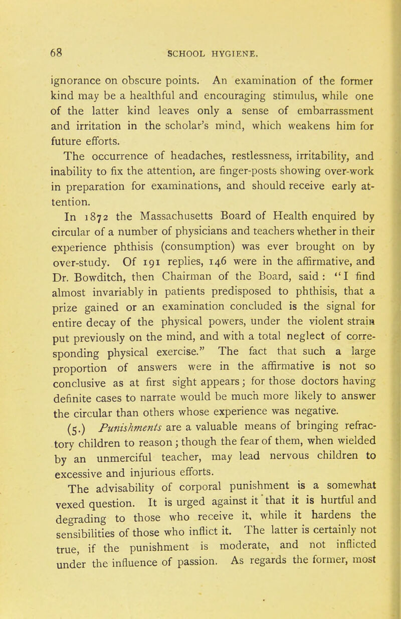 ignorance on obscure points. An examination of the former kind may be a healthful and encouraging stimulus, while one of the latter kind leaves only a sense of embarrassment and irritation in the scholar's mind, which weakens him for future efforts. The occurrence of headaches, restlessness, irritability, and inabihty to fix the attention, are finger-posts showing over-work in preparation for examinations, and should receive early at- tention. In 1872 the Massachusetts Board of Health enquired by circular of a number of physicians and teachers whether in their experience phthisis (consumption) was ever brought on by over-study. Of 191 replies, 146 were in the aflSrmative, and Dr. Bowditch, then Chairman of the Board, said: I find almost invariably in patients predisposed to phthisis, that a prize gained or an examination concluded is the signal for entire decay of the physical powers, under the violent strain put previously on the mind, and with a total neglect of corre- sponding physical exercise. The fact that such a large proportion of answers were in the affirmative is not so conclusive as at first sight appears; for those doctors having definite cases to narrate would be much more likely to answer the circular than others whose experience was negative. (5.) Punishments are a valuable means of bringing refrac- tory children to reason; though the fear of them, when wielded by an unmerciful teacher, may lead nervous children to excessive and injurious efforts. The advisability of corporal punishment is a somewhat vexed question. It is urged against it that it is hurtful and degrading to those who receive it, while it hardens the sensibilities of those who inflict it. The latter is certainly not true, if the punishment is moderate, and not inflicted under the influence of passion. As regards the former, most