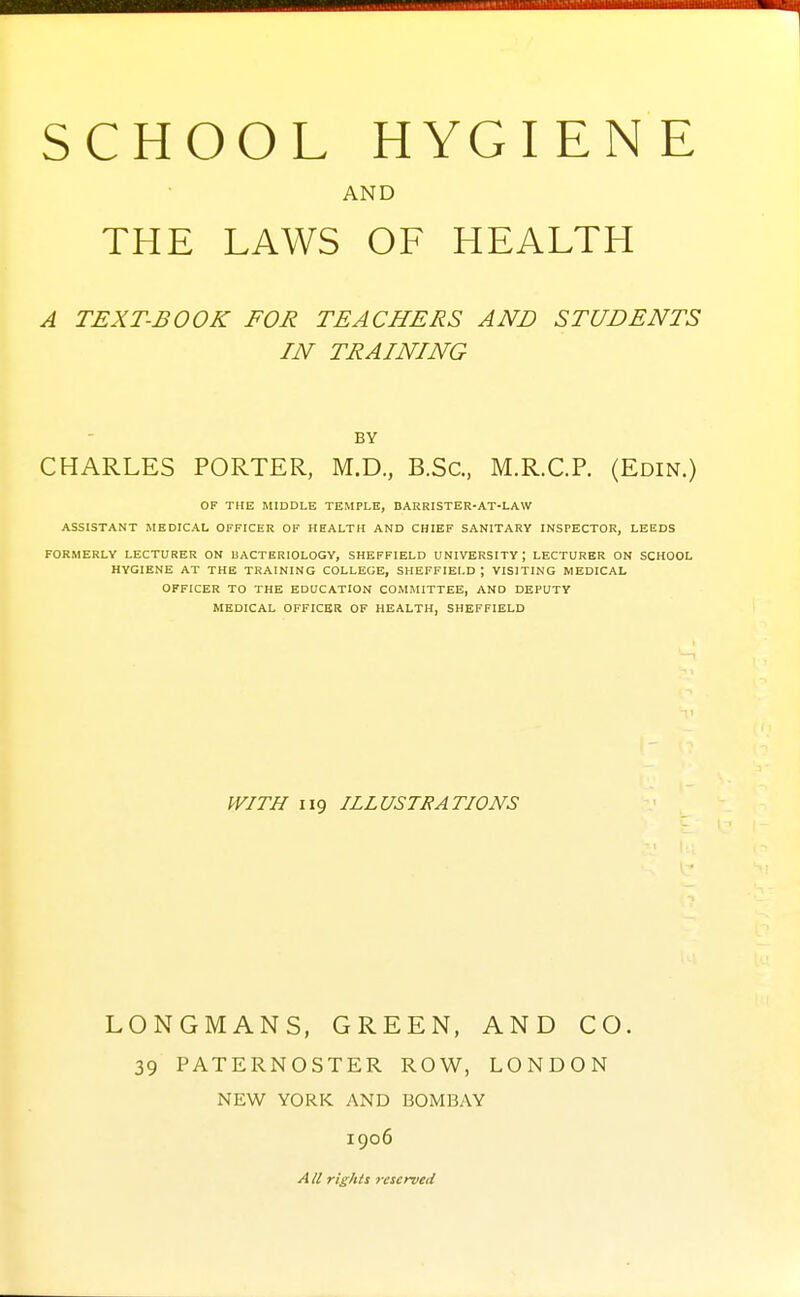 AND THE LAWS OF HEALTH A TEXT-BOOK FOR TEACHERS AND STUDENTS IN TRAINING BY CHARLES PORTER, M.D., B.Sc, M.R.C.P. (Edin.) OF THE MIDDLE TEMPLE, BARRISTER-AT-LAW ASSISTANT MEDICAL OFFICER OF HEALTH AND CHIEF SANITARY INSPECTOR, LEEDS FORMERLY LECTURER ON UACTERIOLOGY, SHEFFIELD UNIVERSITY; LECTURER ON SCHOOL HYGIENE AT THE TRAINING COLLEGE, SHEFFIELD ; VISITING MEDICAL OFFICER TO THE EDUCATION COMMITTEE, AND DEPUTY MEDICAL OFFICER OF HEALTH, SHEFFIELD WITH 119 ILLUSTRATIONS LONGMANS, GREEN, AND CO. 39 PATERNOSTER ROW, LONDON NEW YORK AND BOMBAY 1906 A U rights reserved