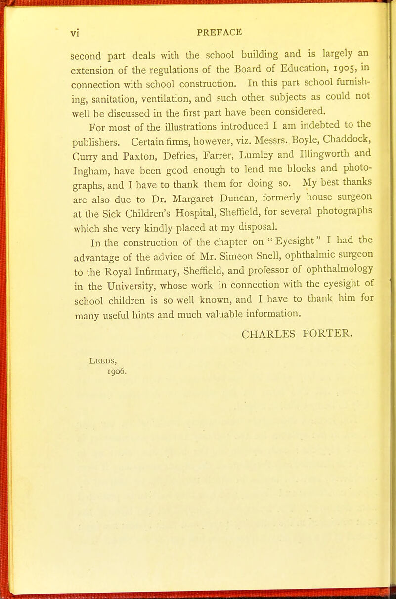second part deals with the school building and is largely an extension of the regulations of the Board of Education, 1905, in connection with school construction. In this part school furnish- ing, sanitation, ventilation, and such other subjects as could not well be discussed in the first part have been considered. For most of the illustrations introduced I am indebted to the pubUshers. Certain firms, however, viz. Messrs. Boyle, Chaddock, Gurry and Paxton, Defries, Farrer, Lumley and Illingworth and Ingham, have been good enough to lend me blocks and photo- graphs, and I have to thank them for doing so. My best thanks are also due to Dr. Margaret Duncan, formerly house surgeon at the Sick Children's Hospital, Sheffield, for several photographs which she very kindly placed at my disposal. In the construction of the chapter on  Eyesight I had the advantage of the advice of Mr. Simeon Snell, ophthalmic surgeon to the Royal Infirmary, Sheffield, and professor of ophthalmology in the University, whose work in connection with the eyesight of school children is so well known, and I have to thank him for many useful hints and much valuable information. CHARLES PORTER. Leeds, 1906.