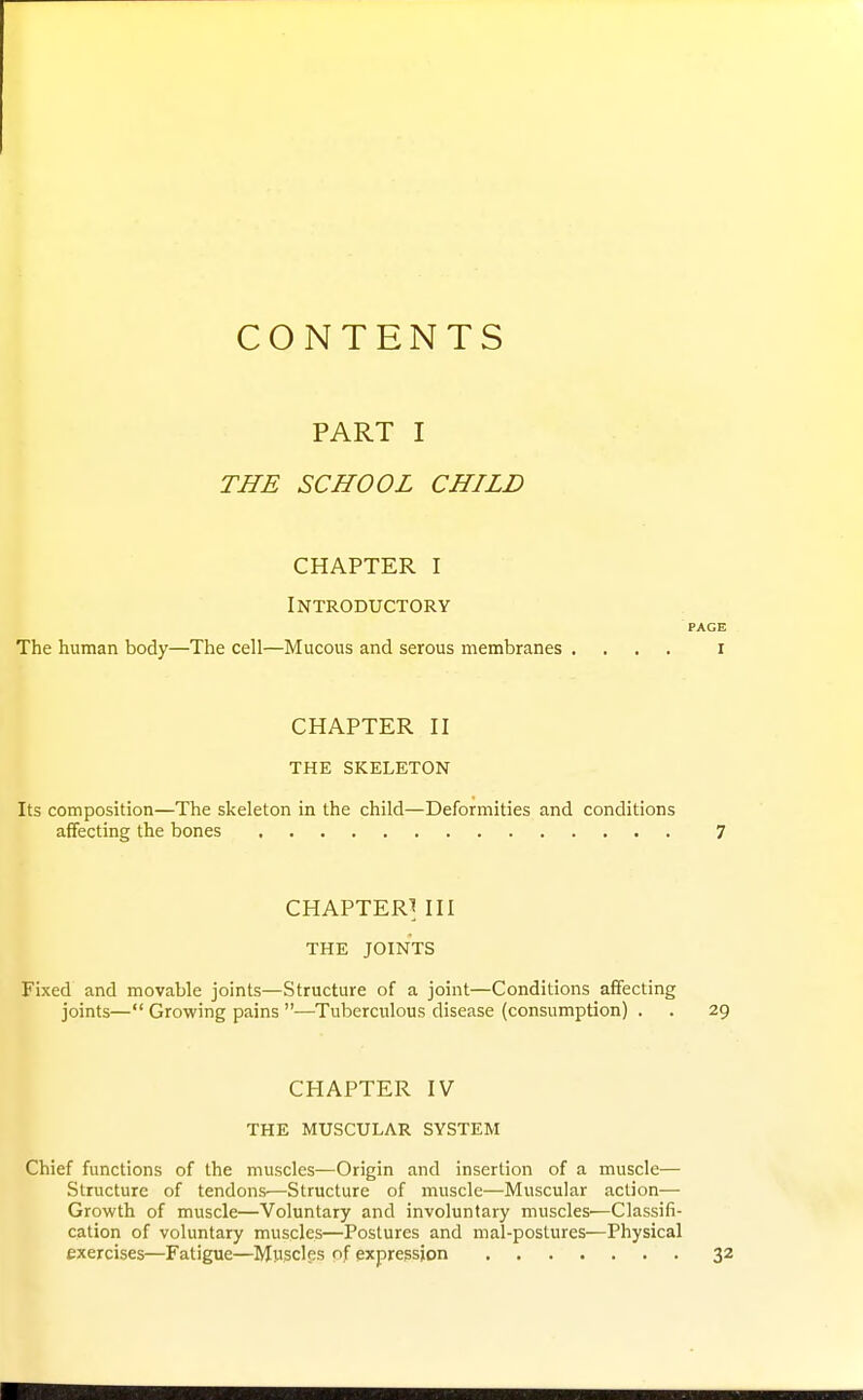 CONTENTS PART I THE SCHOOL CHILD CHAPTER I Introductory The human body—The cell—Mucous and serous membranes .... CHAPTER II THE SKELETON Its composition—The skeleton in the child—Deformities and conditions affecting the bones CHAPTER^ III THE JOINTS Fixed and movable joints—Structure of a joint—Conditions affecting joints— Growing pains —Tuberculous disease (consumption) . CHAPTER IV THE MUSCULAR SYSTEM Chief functions of the muscles—Origin and insertion of a muscle— Structure of tendons—Structure of muscle—Muscular action— Growth of muscle—Voluntary and involuntary muscles—Classifi- cation of voluntary muscles—Postures and mal-postures—Physical exercises—Fatigue—Mpscles nf expression