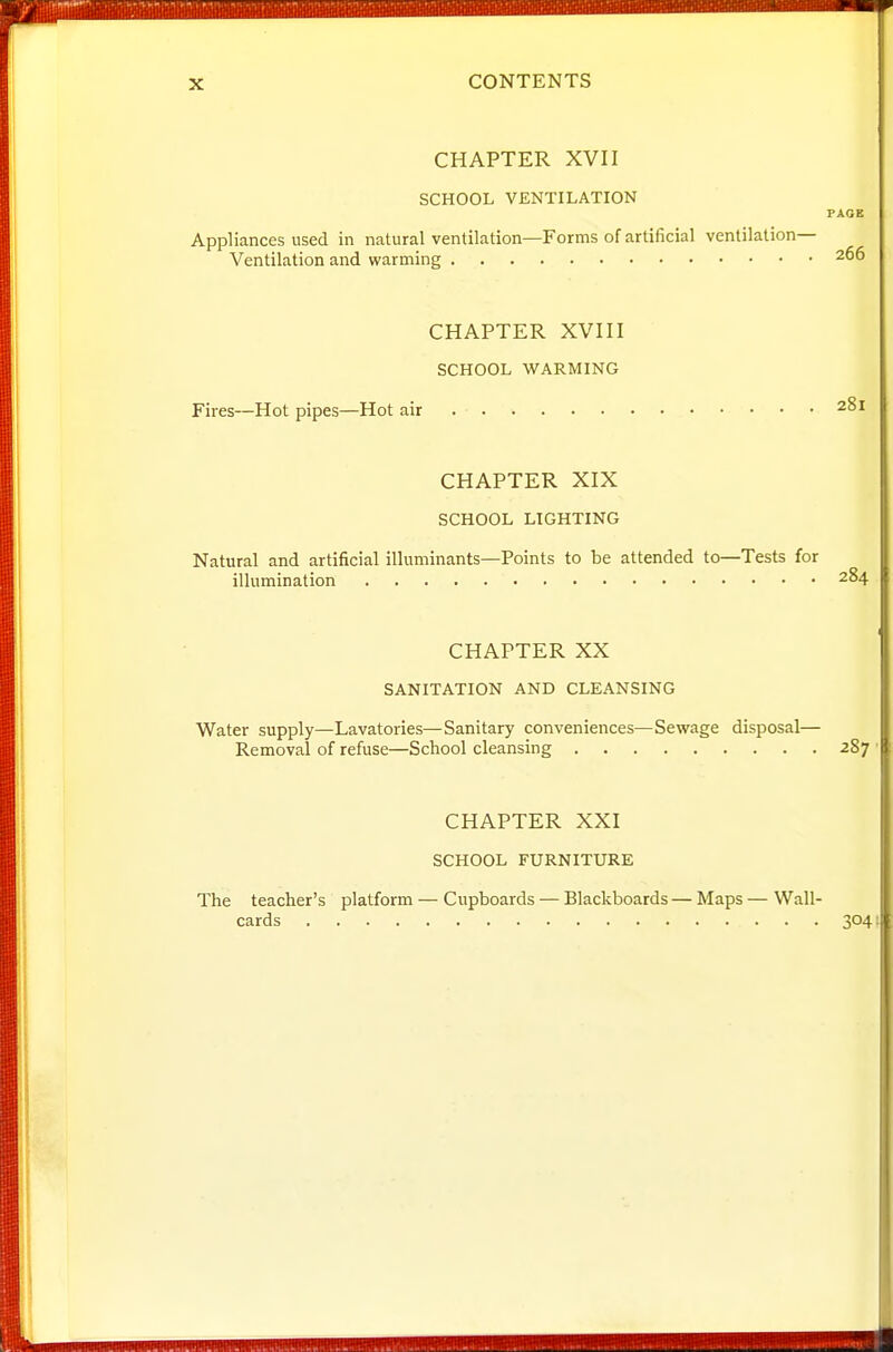 CHAPTER XVII SCHOOL VENTILATION PAGE Appliances used in natural ventilation—Forms of artificial ventilation- Ventilation and warming 266 CHAPTER XVIII SCHOOL WARMING Fires—Hot pipes—Hot air 281 CHAPTER XIX SCHOOL LIGHTING Natural and artificial illuminants—Points to be attended to—Tests for illumination 284 CHAPTER XX SANITATION AND CLEANSING Water supply—Lavatories—Sanitary conveniences—Sewage disposal— Removal of refuse—School cleansing 287 ■ CHAPTER XXI SCHOOL FURNITURE The teacher's platform — Cupboards — Blackboards — Maps — Wall- cards 3041