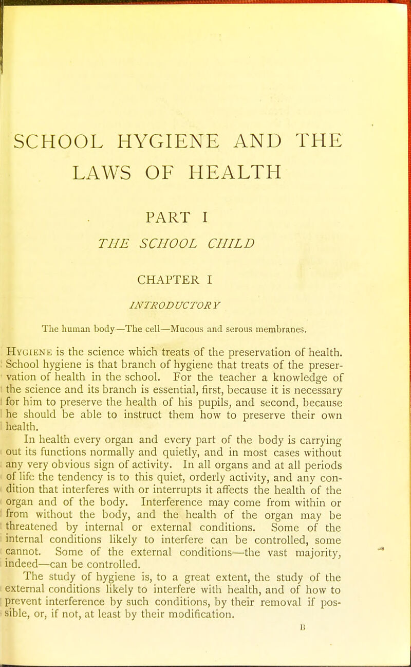 SCHOOL HYGIENE AND THE LAWS OF HEALTH PART I THE SCHOOL CHILD CHAPTER I INTRODUCTORY The human body—The cell—Mucous and serous membranes. Hygiene is the science which treats of the preservation of health. : School hygiene is that branch of hygiene that treats of the preser- vation of health in the school. For the teacher a knowledge of the science and its branch is essential, first, because it is necessary I for him to preserve the health of his pupils, and second, because he should be able to instruct them how to preserve their own health. In health every organ and every part of the body is carrying out its functions normally and quietly, and in most cases without any very obvious sign of activity. In all organs and at all periods of life the tendency is to this quiet, orderly activity, and any con- dition that interferes with or interrupts it affects the health of the organ and of the body. Interference may come from within or i from without the body, and the health of the organ may be threatened by internal or external conditions. Some of the internal conditions likely to interfere can be controlled, some cannot. Some of the external conditions—the vast majority, indeed—can be controlled. The study of hygiene is, to a great extent, the study of the external conditions likely to interfere with health, and of how to prevent interference by such conditions, by their removal if pos- sible, or, if not, at least by their modification. B