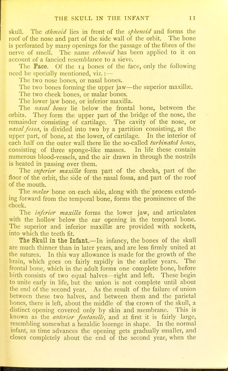 skull. The ethmoid lies in front of the sphenoid and forms the roof of the nose and part of the side wall of the orbit. The bone is perforated by many openings for the passage of the fibres of the nerve of smell. The name ethmoid has been applied to it on account of a fancied resemblance to a sieve. The Face. Of the 14 bones of the face, only the following need be specially mentioned, viz.: — The two nose bones, or nasal bones. The two bones forming the upper jaw—the superior maxillce. The two cheek bones, or malar bones. The lower jaw bone, or inferior maxilla. The nasal bones lie below the frontal bone, between the orbits. They form the upper part of the bridge of the nose, the remainder consisting of cartilage. The cavity of the nose, or nasal fossa, is divided into two by a partition consisting, at the upper part, of bone, at the lower, of cartilage. In the interior of each half on the outer wall there lie the so-called turbinated bones, consisting of three sponge-like masses. In life these contain numerous blood-vessels, and the air drawn in through the nostrils is heated in passing over them. The superior maxilla form part of the cheeks, part of the floor of the orbit, the side of the nasal fossa, and part of the roof of the mouth. The malar bone on each side, along with the process extend- ing forward from the temporal bone, forms the prominence of the cheek. The inferior maxilla forms the lower jaw, and articulates with the hollow below the ear opening in the temporal bone. The superior and inferior maxillae are provided with sockets, into which the teeth fit. The Skull in the Infant.—In infancy, the bones of the skull are much thinner than in later years, and are less firmly united at the sutures. In this way allowance is made for the growth of the brain, which goes on fairly rapidly in the earlier years. The frontal bone, which in the adult forms one complete bone, before birth consists of two equal halves—right and left. These begin to unite early in life, but the union is not complete until about the end of the second year. As the result of the failure of union between these two halves, and between them and the parietal bones, there is left, about the middle of the crown of the skull, a distinct opening covered only by skin and membrane. This is known as the anterior fontanelle, and at first it is fairly large, resembling somewhat a heraldic lozenge in shape. In the normal infant, as time advances the opening gets gradually smaller, and closes completely about the end of the second year, when the