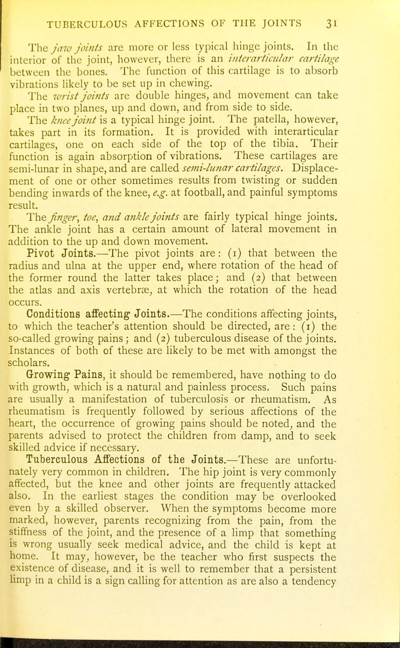 The jaw joints are more or less typical hinge joints. In the interior of the joint, however, there is an iiiierarticular cartilage between the bones. The function of this cartilage is to absorb vibrations likely to be set up in chewing. The wrist joints are double hinges, and movement can take place in two planes, up and down, and from side to side. The knee joint is a typical hinge joint. The patella, however, takes part in its formation. It is provided with interarticular cartilages, one on each side of the top of the tibia. Their function is again absorption of vibrations. These cartilages are semi-lunar in shape, and are called semi-hmar cartilages. Displace- ment of one or other sometimes results from twisting or sudden bending inwards of the knee, e.g. at football, and painful symptoms result. The jinger, toe, and ankle joints are fairly typical hinge joints. The ankle joint has a certain amount of lateral movement in addition to the up and down movement. Pivot Joints.—The pivot joints are: (i) that between the radius and ulna at the upper end, where rotation of the head of the former round the latter takes place; and (2) that between the atlas and axis vertebrse, at which the rotation of the head occurs. Conditions affecting Joints.—The conditions affecting joints, to which the teacher's attention should be directed, are: (i) the so-called growing pains; and (2) tuberculous disease of the joints. Instances of both of these are likely to be met with amongst the scholars. Growing Pains, it should be remembered, have nothing to do with growth, which is a natural and painless process. Such pains are usually a manifestation of tuberculosis or rheumatism. As rheumatism is frequently followed by serious affections of the heart, the occurrence of growing pains should be noted, and the parents advised to protect the children from damp, and to seek skilled advice if necessary. Tuberculous Affections of the Joints.—These are unfortu- nately very common in children. The hip joint is very commonly affected, but the knee and other joints are frequently attacked also. In the earliest stages the condition may be overlooked even by a skilled observer. When the symptoms become more marked, however, parents recognizing from the pain, from the stiffness of the joint, and the presence of a limp that something is wrong usually seek medical advice, and the child is kept at home. It may, however, be the teacher who first suspects the existence of disease, and it is well to remember that a persistent limp in a child is a sign calling for attention as are also a tendency