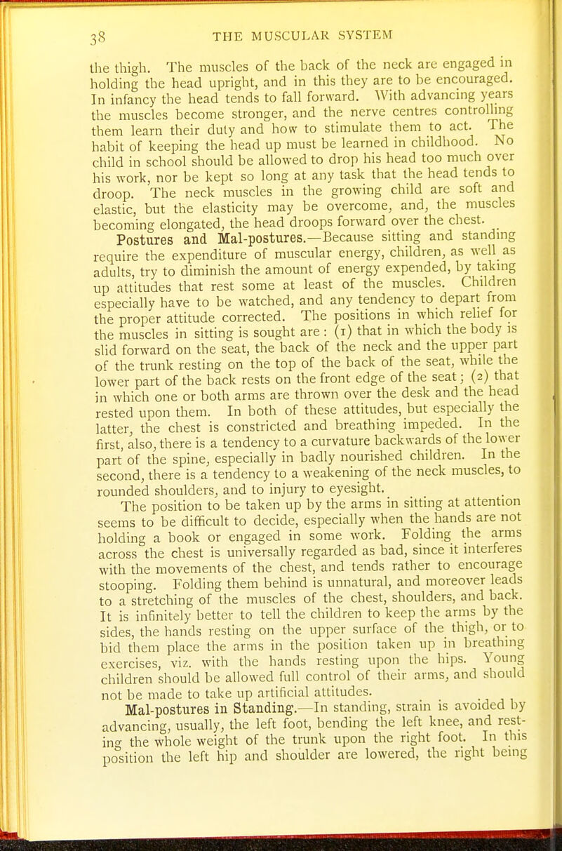 the thigh. The muscles of the back of the neck are engaged in holding the head upright, and in this they are to be encouraged. In infancy the head tends to fall forward. With advancing years the muscles become stronger, and the nerve centres controlhng them learn their duty and how to stimulate them to act. The habit of keeping the head up must be learned in childhood. No child in school should be allowed to drop his head too much over his work, nor be kept so long at any task that the head tends to droop. The neck muscles in the growing child are soft and elastic, but the elasticity may be overcome, and, the muscles becoming elongated, the head droops forward over the chest. Postures and Mal-postures.—Because sitting and standmg require the expenditure of muscular energy, children, as well_ as adults, try to diminish the amount of energy expended, by takmg up attitudes that rest some at least of the muscles. Children especially have to be watched, and any tendency to depart from the proper attitude corrected. The positions in which relief for the muscles in sitting is sought are : (i) that in which the body is slid forward on the seat, the back of the neck and the upper part of the trunk resting on the top of the back of the seat, while the lower part of the back rests on the front edge of the seat; (2) that in which one or both arms are thrown over the desk and the head rested upon them. In both of these attitudes, but especially the latter, the chest is constricted and breathing impeded. In the first, also, there is a tendency to a curvature backwards of the lower part of the spine, especially in badly nourished children. In the second, there is a tendency to a weakening of the neck muscles, to rounded shoulders, and to injury to eyesight. The position to be taken up by the arms in sitting at attention seems to be difficult to decide, especially when the hands are not holding a book or engaged in some work. Folding the arms across the chest is universally regarded as bad, since it interferes with the movements of the chest, and tends rather to encourage stooping. Folding them behind is unnatural, and moreover leads to a stretching of the muscles of the chest, shoulders, and back. It is infinitely better to tell the children to keep the arms by the sides, the hands resting on the upper surface of the thigh, or to bid them place the arms in the position taken up in breathing exercises, viz. with the hands resting upon the hips. Young children should be allowed full control of their arms, and should not be made to take up artificial attitudes. Mal-postures in Standing.—In standing, strain is avoided by advancing, usually, the left foot, bending the left knee, and rest- ino- the whole weight of the trunk upon the right foot. In this po°sition the left hip and shoulder are lowered, the right being