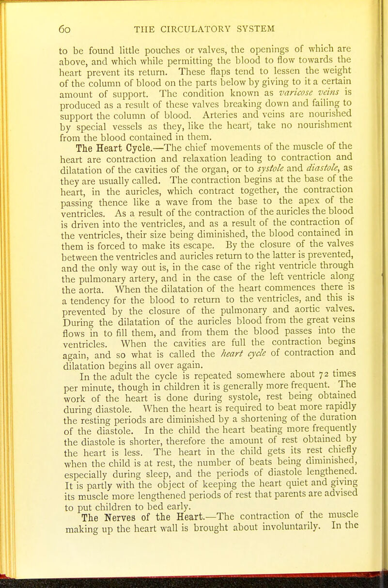 to be found little pouches or valves, the openings of which are above, and which while permitting the blood to flow towards the heart prevent its return. These flaps tend to lessen the weight of the column of blood on the parts below by giving to it a certain amount of support. The condition known as varicose veins is produced as a result of these valves breaking down and failing to support the column of blood. Arteries and veins are nourished by special vessels as they, like the heart, take no nourishment from the blood contained in them. The Heart Cycle.—The chief movements of the muscle of the heart are contraction and relaxation leading to contraction and dilatation of the cavities of the organ, or to systole and diastole, as they are usually called. The contraction begins at the base of the heart, in the auricles, which contract together, the contraction passing thence like a wave from the base to the apex of the ventricles. As a result of the contraction of the auricles the blood is driven into the ventricles, and as a result of the contraction of the ventricles, their size being diminished, the blood contained in them is forced to make its escape. By the closure of the valves between the ventricles and auricles return to the latter is prevented, and the only way out is, in the case of the right ventricle through the pulmonary artery, and in the case of the left ventricle along the aorta. When the dilatation of the heart commences there is a tendency for the blood to return to the ventricles, and this is prevented by the closure of the pulmonary and aortic valves. During the dilatation of the auricles blood from the great veins flows in to fill them, and from them the blood passes into the ventricles. When the cavities are full the contraction begins again, and so what is called the heart cycle of contraction and dilatation begins all over again. In the adult the cycle is repeated somewhere about 72 times per minute, though in children it is generally more frequent. The work of the heart is done during systole, rest being obtained during diastole. When the heart is required to beat more rapidly the resting periods are diminished by a shortening of the duration of the diastole. In the child the heart beating more frequently the diastole is shorter, therefore the amount of rest obtained by the heart is less. The heart in the child gets its rest chiefly when the child is at rest, the number of beats being diminished, especially during sleep, and the periods of diastole lengthened. It is partly with the object of keeping the heart quiet and giving its m-uscle more lengthened periods of rest that parents are advised to put children to bed early. The Nerves of the Heart.—The contraction of the muscle making up the heart wall is brought about involuntarily. In the